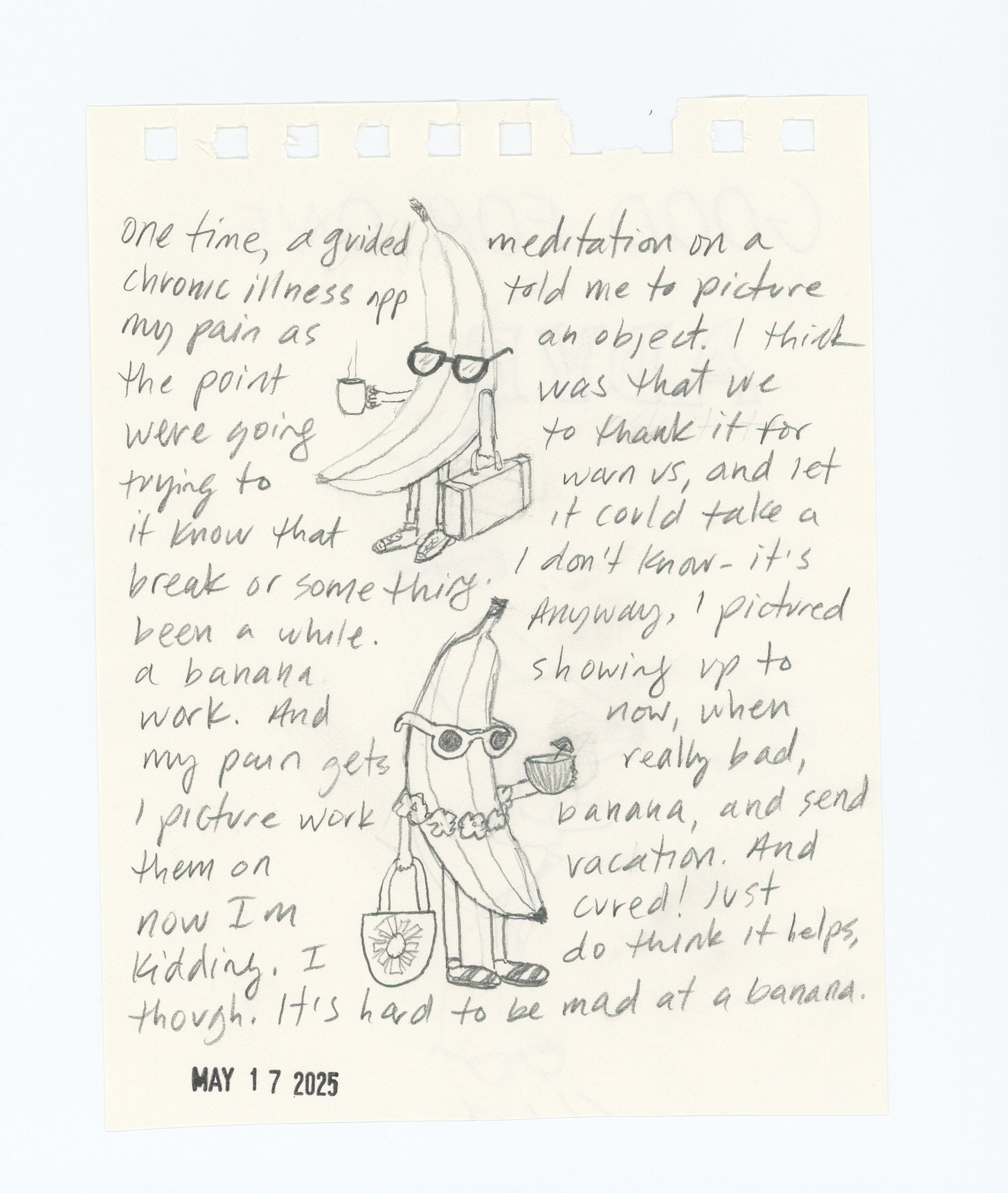 a sketch of two anthropomorphic bananas. the first is holding a coffee and carrying a briefcase. they are wearing glasses and dress shoes. the second is wearing a lei and holding a tote bag and coconut drink. they are wearing sandals. the text reads: one time a guided meditation app told me to picture my pain as an object. I think the point was to let it know it could take a break or something. I don't remember exactly. it was a while ago. anyway I pictured a banana showing up to work. and now when my pain gets really bad, I picture work banana and send them on vacation, and I'm cured! Just kidding. I do think it helps though. it's hard to be mad at a banana.