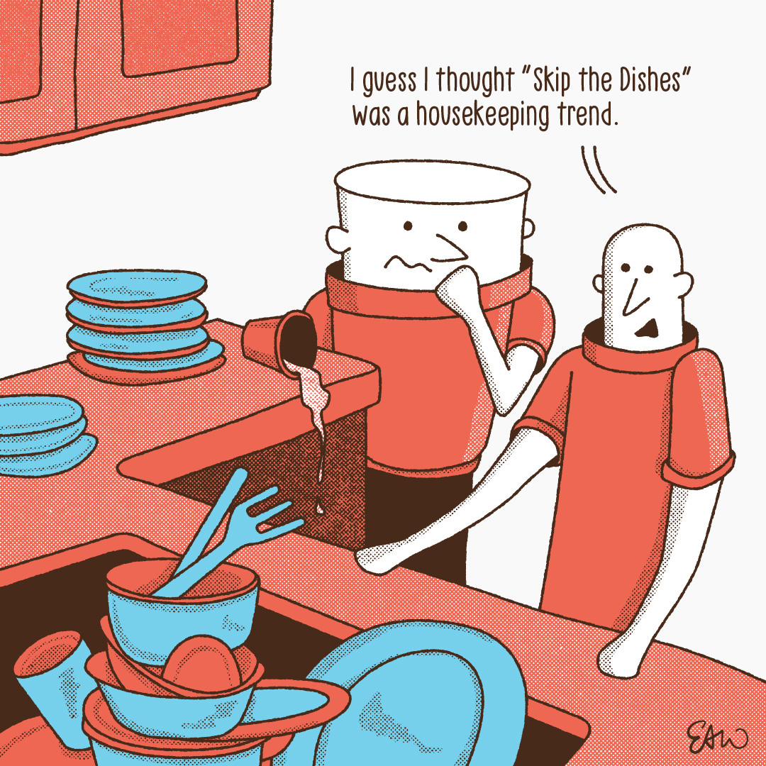 Cartoon with the punch line that reads I guess I thought skip the dishes was a house keeping trend. The illustration in the cartoon shows two characters looking at a pile of dirty dishes in their kitchen.
