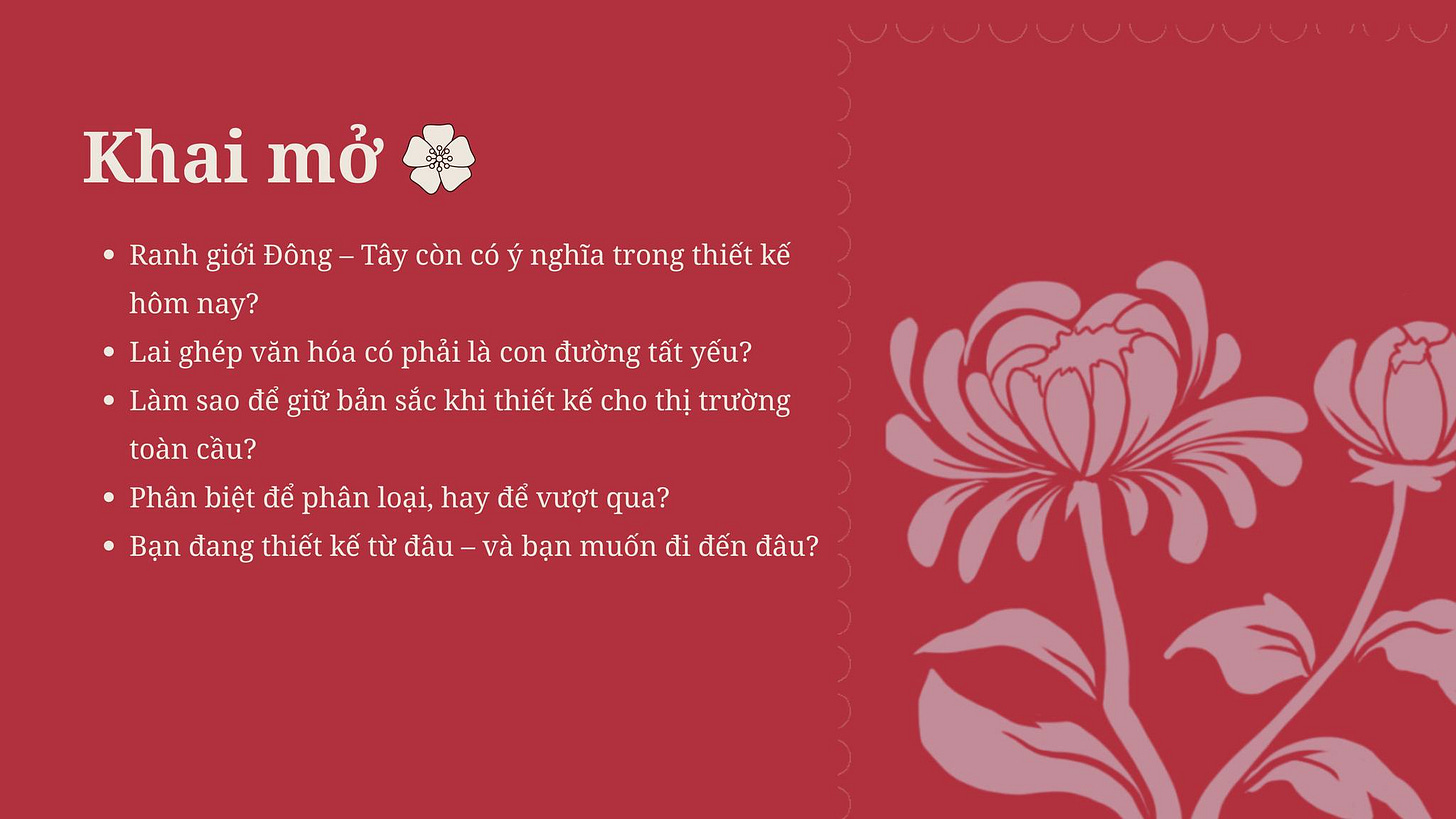 May be a graphic of text that says 'Khai mở Ranh giới Đông- Tây còn có ý nghĩa trong thiết kế hôm nay? Lai ghép văn hóa có phải là con đường tất yếu? Làm sao để giữ bản sắc khi thiết kế cho thị trường toàn cầu? Phân biệt để phân loại, hay để vượt qua? .Bạn đang thiết kế từ đâu và bạn muốn đi đến đâu?' May be a graphic of text that says 'Khai mở Ranh giới Đông- Tây còn có ý nghĩa trong thiết kế hôm nay? Lai ghép văn hóa có phải là con đường tất yếu? Làm sao để giữ bản sắc khi thiết kế cho thị trường toàn cầu? Phân biệt để phân loại, hay để vượt qua? .Bạn đang thiết kế từ đâu và bạn muốn đi đến đâu?'