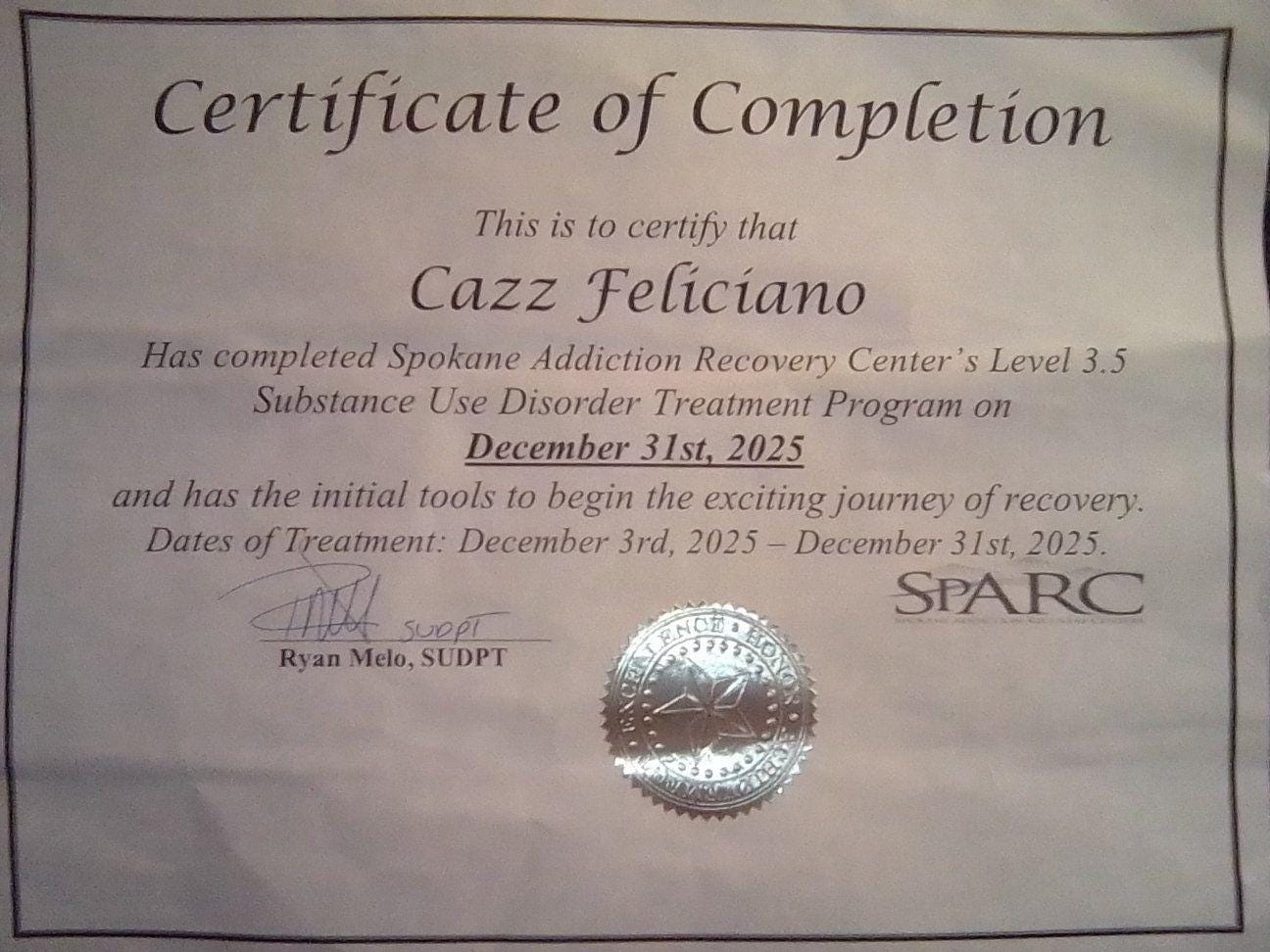 May be an image of text that says 'Certificate of Completion This is to certify that Cazz Feliciano Has completed Spokane Addiction Recovery Center S Level 3.5 Substance Use Disorder Treatment Program on December 31st, 2025 and has the initial tools to begin the exciting journey of ofrecovery. Dates fTreatment: December 3rd, 2025 December 31st, 2025. mol suept SPARC Ryan Melo, SUDPT' May be an image of text that says 'Certificate of Completion This is to certify that Cazz Feliciano Has completed Spokane Addiction Recovery Center S Level 3.5 Substance Use Disorder Treatment Program on December 31st, 2025 and has the initial tools to begin the exciting journey of ofrecovery. Dates fTreatment: December 3rd, 2025 December 31st, 2025. mol suept SPARC Ryan Melo, SUDPT'