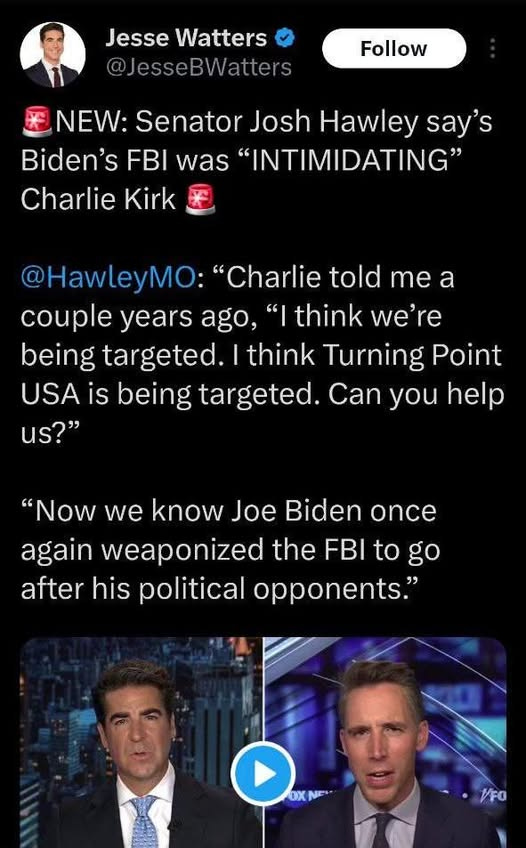May be an image of 3 people and text that says 'Jesse Watters @JesseB @JesseBWatters Follow NEW: Senator Josh Hawley say's Biden's FBI was "INTIMIDATING" Charlie Kirk @HawleyMO: "Charlie told me a couple years ago, "|think we're being targeted. think Turning Point USA IS being targeted. Can you help us?" "Now we know Joe Biden once again weaponized the FBI to go after his political opponents." Od Ne O OXNE 1FO'