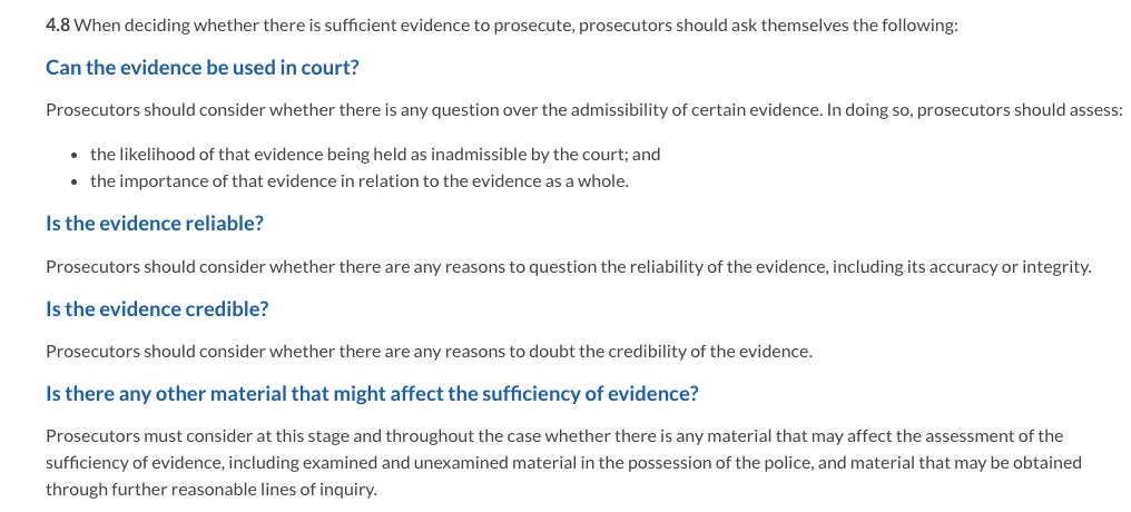 4.8 When deciding whether there is sufficient evidence to prosecute, prosecutors should ask themselves the following:  Can the evidence be used in court? Prosecutors should consider whether there is any question over the admissibility of certain evidence. In doing so, prosecutors should assess:  the likelihood of that evidence being held as inadmissible by the court; and the importance of that evidence in relation to the evidence as a whole. Is the evidence reliable? Prosecutors should consider whether there are any reasons to question the reliability of the evidence, including its accuracy or integrity.  Is the evidence credible? Prosecutors should consider whether there are any reasons to doubt the credibility of the evidence.  Is there any other material that might affect the sufficiency of evidence? Prosecutors must consider at this stage and throughout the case whether there is any material that may affect the assessment of the sufficiency of evidence, including examined and unexamined material in the possession of the police, and material that may be obtained through further reasonable lines of inquiry.