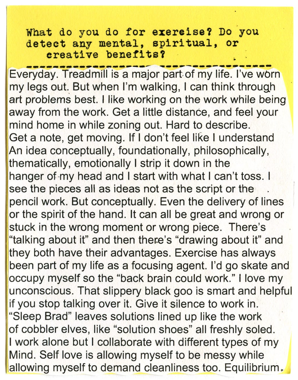 What do you do for exercise? Do you detect any mental, spiritual, or creative benefits?  Everyday. Treadmill is a major part of my life. I've worn my legs out. But when I'm walking, I can think through art problems best. I like working on the work while being away from the work. Get a little distance, and feel your mind home in while zoning out. Hard to describe.  Get a note, get moving. If I don't feel like I understand An idea conceptually, foundationally, philosophically, thematically, emotionally I strip it down in the hanger of my head and I start with what I can't toss. I see the pieces all as ideas not as the script or the pencil work. But conceptually. Even the delivery of lines or the spirit of the hand. It can all be great and wrong or stuck in the wrong moment or wrong piece.   There's "talking about it" and then there's "drawing about it" and they both have their advantages. Exercise has always been part of my life as a focusing agent. I'd go skate and occupy myself so the "back brain could work." I love my unconscious. That slippery black goo is smart and helpful if you stop talking over it. Give it silence to work in.  "Sleep Brad" leaves solutions lined up like the work of cobbler elves, like "solution shoes" all freshly soled.  I work alone but I collaborate with different types of my Mind. Self love is allowing myself to be messy while allowing myself to demand cleanliness too. Equilibrium.