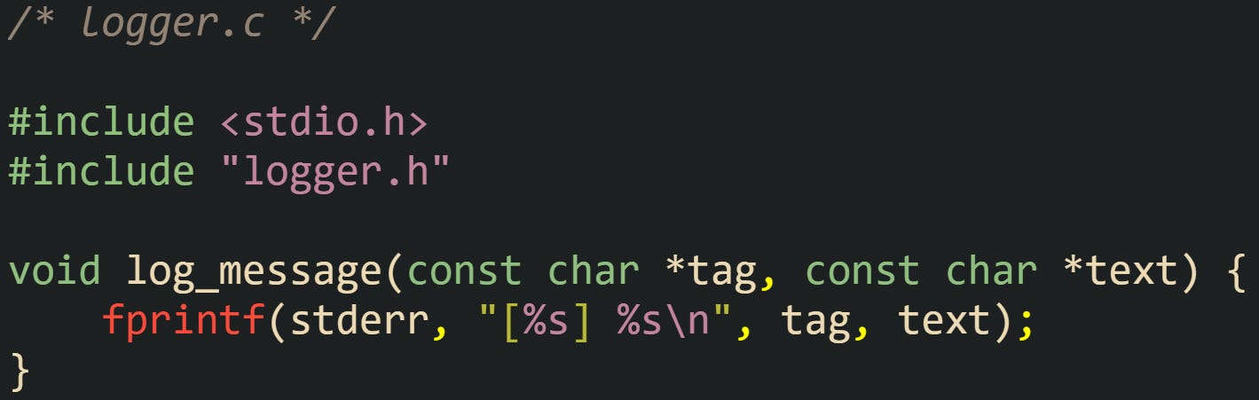 /* logger.c */  #include <stdio.h> #include "logger.h"  void log_message(const char *tag, const char *text) {     fprintf(stderr, "[%s] %s\n", tag, text); }