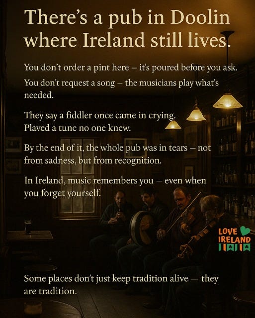 May be an image of 4 people and text that says "There's a pub in Doolin where Ireland still lives. You don't order a pint here You don't request a song needed. it's poured before you ask. the musicians play what's They say a fiddler once came in crying. Plaved a tune no one knew. By the end of it, the whole pub was in tears from sadness, but from recognition. not In Ireland, music remembersy you you forget yourself. even when LOVE IRELAND 川肉川肉 Some places don't just keep tradition somepacsossetinie alive they are tradition."
