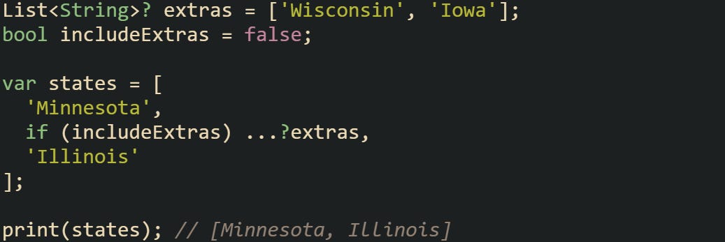List<String>? extras = ['Wisconsin', 'Iowa']; bool includeExtras = false;  var states = [   'Minnesota',   if (includeExtras) ...?extras,   'Illinois' ];  print(states); // [Minnesota, Illinois]