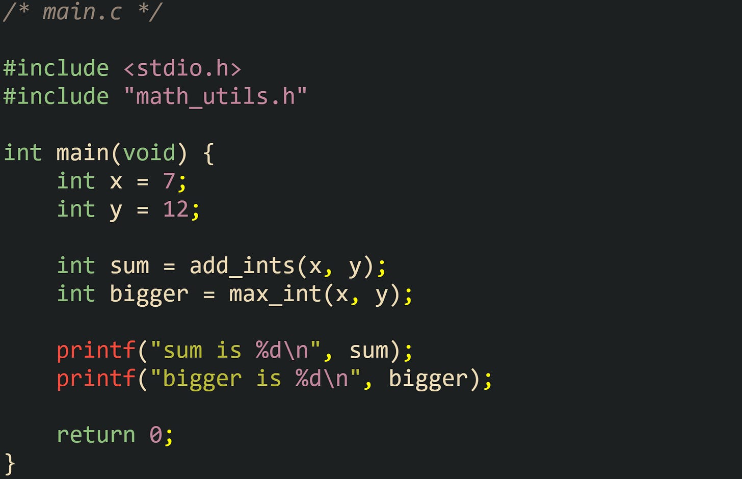 /* main.c */  #include <stdio.h> #include "math_utils.h"  int main(void) {     int x = 7;     int y = 12;      int sum = add_ints(x, y);     int bigger = max_int(x, y);      printf("sum is %d\n", sum);     printf("bigger is %d\n", bigger);      return 0; }