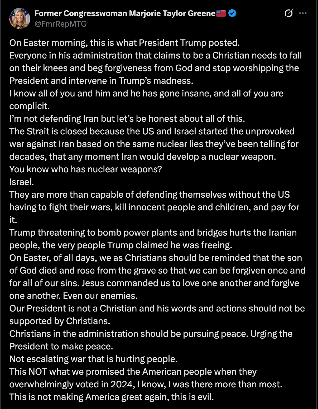 MTG tweet: On Easter morning, this is what President Trump posted.  Everyone in his administration that claims to be a Christian needs to fall on their knees and beg forgiveness from God and stop worshipping the President and intervene in Trump’s madness. I know all of you and him and he has gone insane, and all of you are complicit. I’m not defending Iran but let’s be honest about all of this. The Strait is closed because the US and Israel started the unprovoked war against Iran based on the same nuclear lies they’ve been telling for decades, that any moment Iran would develop a nuclear weapon.  You know who has nuclear weapons? Israel.  They are more than capable of defending themselves without the US having to fight their wars, kill innocent people and children, and pay for it. Trump threatening to bomb power plants and bridges hurts the Iranian people, the very people Trump claimed he was freeing.  On Easter, of all days, we as Christians should be reminded that the son of God died and rose from the grave so that we can be forgiven once and for all of our sins. Jesus commanded us to love one another and forgive one another. Even our enemies.  Our President is not a Christian and his words and actions should not be supported by Christians.  Christians in the administration should be pursuing peace. Urging the President to make peace.  Not escalating war that is hurting people. This NOT what we promised the American people when they overwhelmingly voted in 2024, I know, I was there more than most. This is not making America great again, this is evil.