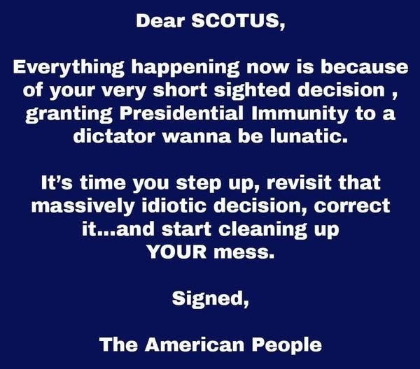 May be an image of text that says 'Dear SCOTUS, Everything happening now is because of your very short sighted decision, granting Presidential Immunity to a dictator wanna be lunatic. It's time you step up, revisit that massively idiotic decision, correct it...and start cleaning up YOUR mess. Signed, The American People'