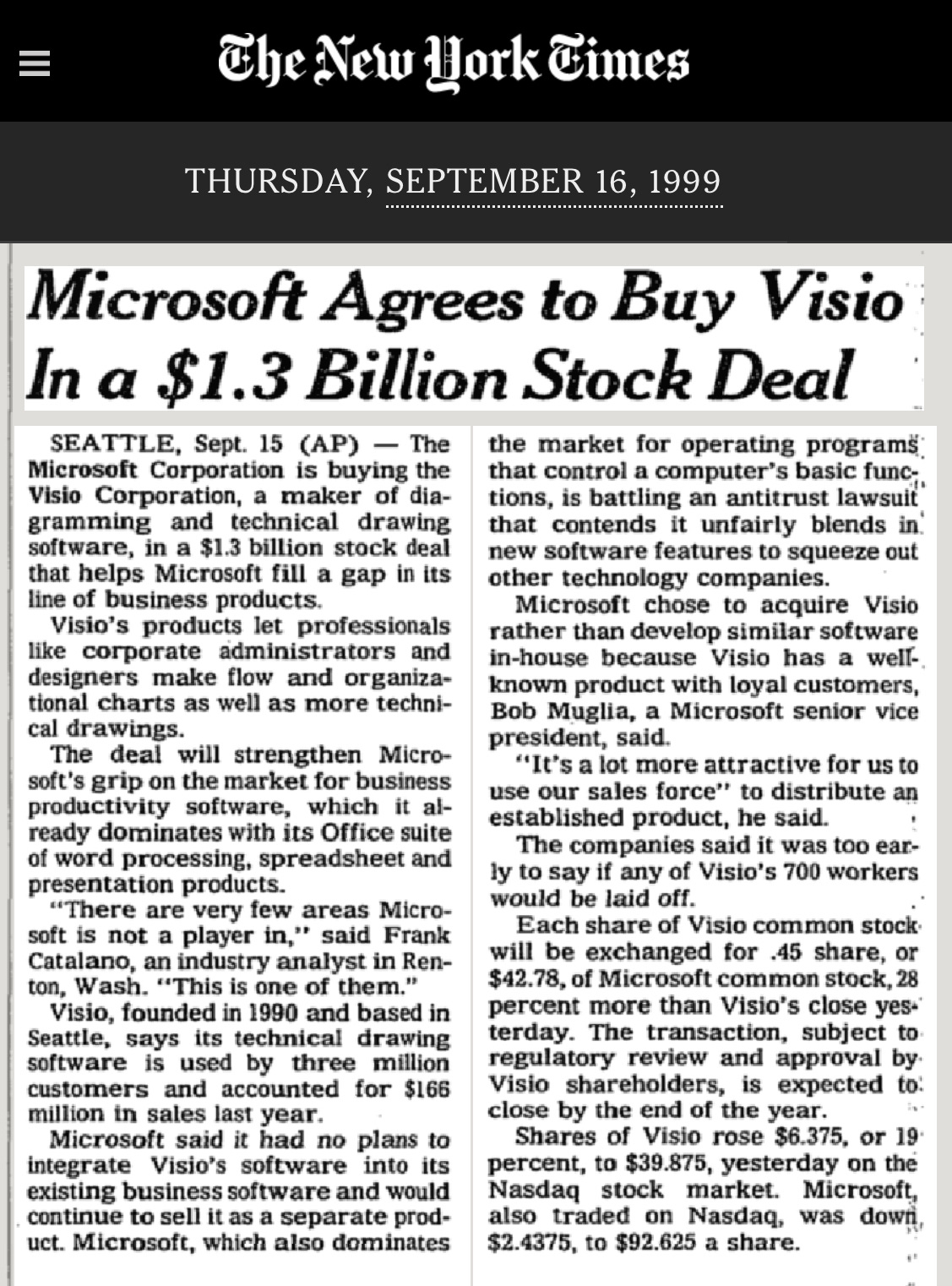 Microsoft Agrees to Buy Visio In a $1.3 Billion Stock Deal SEATTLE, Sept. 15 (AP) - The the market for operating programs. Microsoft Corporation is buying the that control a computer's basic func; Visio Corporation, a maker of dia- tions, is battling an antitrust lawsuit gramming and technical drawing that contends it unfairly blends in software, in a $1.3 billion stock deal new software features to squeeze out that helps Microsoft fill a gap in its other technology companies. line of business products. Microsoft chose to acquire Visio Visio's products let professionals rather than develop similar software like corporate administrators and in-house because Visio has a well-designers make flow and organiza- known product with loyal customers, tional charts as well as more techni- Bob Muglia, a Microsoft senior vice cal drawings. president, said. The deal will strengthen Micro- "It's a lot more attractive for us to soft's grip on the market for business use our sales force" to distribute an productivity software, which it al- established product, he said. . ready dominates with its Office suite The companies said it was too ear- of word processing, spreadsheet and ly to say if any of Visio's 700 workers presentation products. "There are very few areas Micro- would be laid off. Each share of Visio common stock soft is not a player in,' said Frank Catalano, an industry analyst in Ren- will be exchanged for .45 share, or ton, Wash. "This is one of them. $42.78, of Microsoft common stock, 28 Visio, founded in 1990 and based in percent more than Visio's close yes Seattle, says its technical drawing terday. The transaction, subject to software is used by three million regulatory review and approval by. customers and accounted for $166 Visio shareholders, is expected to: million in sales last year. close by the end of the year. Microsoft said it had no plans to Shares of Visio rose $6.375, or 19 integrate Visio's software into its percent, to $39.875, yesterday on the existing business software and would Nasdaq stock market. Microsoft, continue to sell it as a separate prod- also traded on Nasdaq, was down uct. Microsoft, which also dominates $2.4375, to $92.625 a share. Microsoft Agrees to Buy Visio In a $1.3 Billion Stock Deal SEATTLE, Sept. 15 (AP) - The the market for operating programs. Microsoft Corporation is buying the that control a computer's basic func; Visio Corporation, a maker of dia- tions, is battling an antitrust lawsuit gramming and technical drawing that contends it unfairly blends in software, in a $1.3 billion stock deal new software features to squeeze out that helps Microsoft fill a gap in its other technology companies. line of business products. Microsoft chose to acquire Visio Visio's products let professionals rather than develop similar software like corporate administrators and in-house because Visio has a well-designers make flow and organiza- known product with loyal customers, tional charts as well as more techni- Bob Muglia, a Microsoft senior vice cal drawings. president, said. The deal will strengthen Micro- "It's a lot more attractive for us to soft's grip on the market for business use our sales force" to distribute an productivity software, which it al- established product, he said. . ready dominates with its Office suite The companies said it was too ear- of word processing, spreadsheet and ly to say if any of Visio's 700 workers presentation products. "There are very few areas Micro- would be laid off. Each share of Visio common stock soft is not a player in,' said Frank Catalano, an industry analyst in Ren- will be exchanged for .45 share, or ton, Wash. "This is one of them. $42.78, of Microsoft common stock, 28 Visio, founded in 1990 and based in percent more than Visio's close yes Seattle, says its technical drawing terday. The transaction, subject to software is used by three million regulatory review and approval by. customers and accounted for $166 Visio shareholders, is expected to: million in sales last year. close by the end of the year. Microsoft said it had no plans to Shares of Visio rose $6.375, or 19 integrate Visio's software into its percent, to $39.875, yesterday on the existing business software and would Nasdaq stock market. Microsoft, continue to sell it as a separate prod- also traded on Nasdaq, was down uct. Microsoft, which also dominates $2.4375, to $92.625 a share.