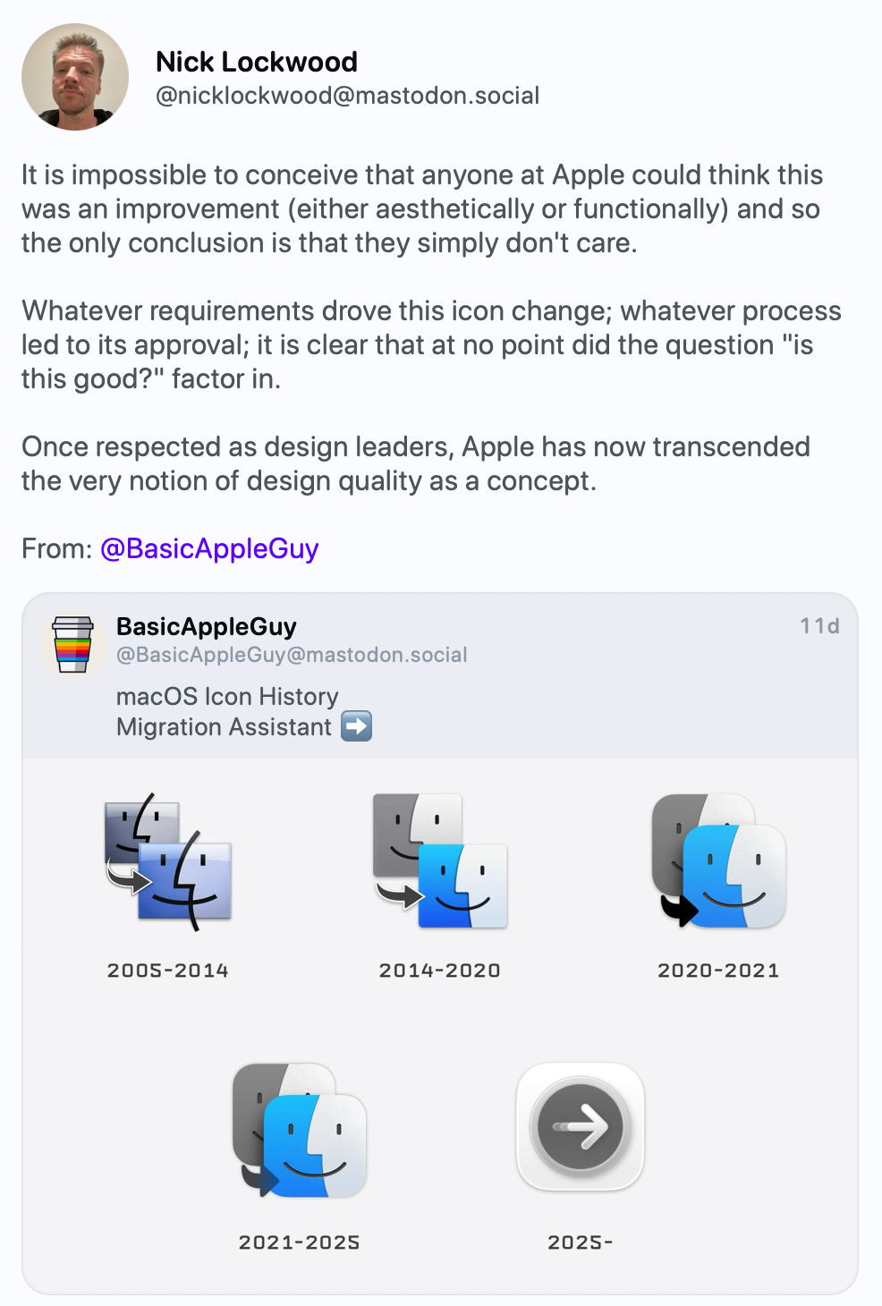 Nick Lockwood @nicklockwood@mastodon.social It is impossible to conceive that anyone at Apple could think this was an improvement (either aesthetically or functionally) and so the only conclusion is that they simply don't care. Whatever requirements drove this icon change; whatever process led to its approval; it is clear that at no point did the question "is this good?" factor in. Once respected as design leaders, Apple has now transcended the very notion of design quality as a concept. From: @BasicAppleGuy https://mastodon.social/@BasicAppleGuy Nick Lockwood @nicklockwood@mastodon.social It is impossible to conceive that anyone at Apple could think this was an improvement (either aesthetically or functionally) and so the only conclusion is that they simply don't care. Whatever requirements drove this icon change; whatever process led to its approval; it is clear that at no point did the question "is this good?" factor in. Once respected as design leaders, Apple has now transcended the very notion of design quality as a concept. From: @BasicAppleGuy https://mastodon.social/@BasicAppleGuy