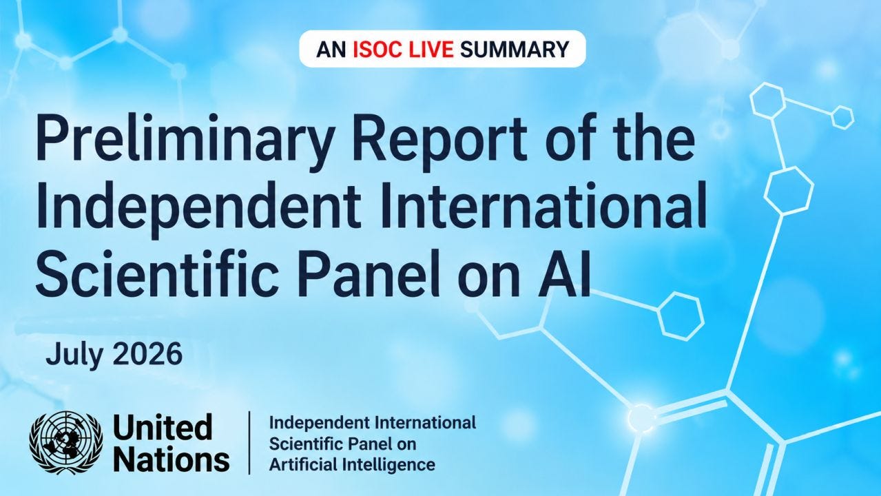 A graphic announcing an ISOC LIVE summary of the United Nations' "Preliminary Report of the Independent International Scientific Panel on AI." The design features a soft blue gradient background with blurred circular highlights and faint white molecular or network-style line graphics extending across the image, suggesting science and technology. At the top center, a rounded white banner reads "AN ISOC LIVE SUMMARY," with "ISOC LIVE" highlighted in red and the surrounding words in dark blue. Dominating the center is the report title in large, bold, dark-blue text spanning four lines. A white rounded rectangle on the left displays the date "July 2026." Along the bottom left are the black United Nations emblem and wordmark, separated by a vertical line from the name "Independent International Scientific Panel on Artificial Intelligence." The clean, modern layout emphasizes readability while reinforcing themes of AI, research, and international collaboration. A graphic announcing an ISOC LIVE summary of the United Nations' "Preliminary Report of the Independent International Scientific Panel on AI." The design features a soft blue gradient background with blurred circular highlights and faint white molecular or network-style line graphics extending across the image, suggesting science and technology. At the top center, a rounded white banner reads "AN ISOC LIVE SUMMARY," with "ISOC LIVE" highlighted in red and the surrounding words in dark blue. Dominating the center is the report title in large, bold, dark-blue text spanning four lines. A white rounded rectangle on the left displays the date "July 2026." Along the bottom left are the black United Nations emblem and wordmark, separated by a vertical line from the name "Independent International Scientific Panel on Artificial Intelligence." The clean, modern layout emphasizes readability while reinforcing themes of AI, research, and international collaboration.