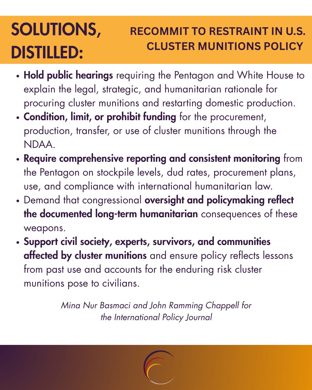 Hold public hearings requiring the Pentagon and White House to explain the legal, strategic, and humanitarian rationale for procuring cluster munitions and restarting domestic production. Condition, limit, or prohibit funding for the procurement, production, transfer, or use of cluster munitions through the NDAA. Require comprehensive reporting and consistent monitoring from the Pentagon on stockpile levels, dud rates, procurement plans, use, and compliance with international humanitarian law. Demand that congressional oversight and policymaking reflect the documented long-term humanitarian consequences of these weapons. Support civil society, experts, survivors, and communities affected by cluster munitions and ensure policy reflects lessons from past use and accounts for the enduring risk cluster munitions pose to civilians. Hold public hearings requiring the Pentagon and White House to explain the legal, strategic, and humanitarian rationale for procuring cluster munitions and restarting domestic production. Condition, limit, or prohibit funding for the procurement, production, transfer, or use of cluster munitions through the NDAA. Require comprehensive reporting and consistent monitoring from the Pentagon on stockpile levels, dud rates, procurement plans, use, and compliance with international humanitarian law. Demand that congressional oversight and policymaking reflect the documented long-term humanitarian consequences of these weapons. Support civil society, experts, survivors, and communities affected by cluster munitions and ensure policy reflects lessons from past use and accounts for the enduring risk cluster munitions pose to civilians.