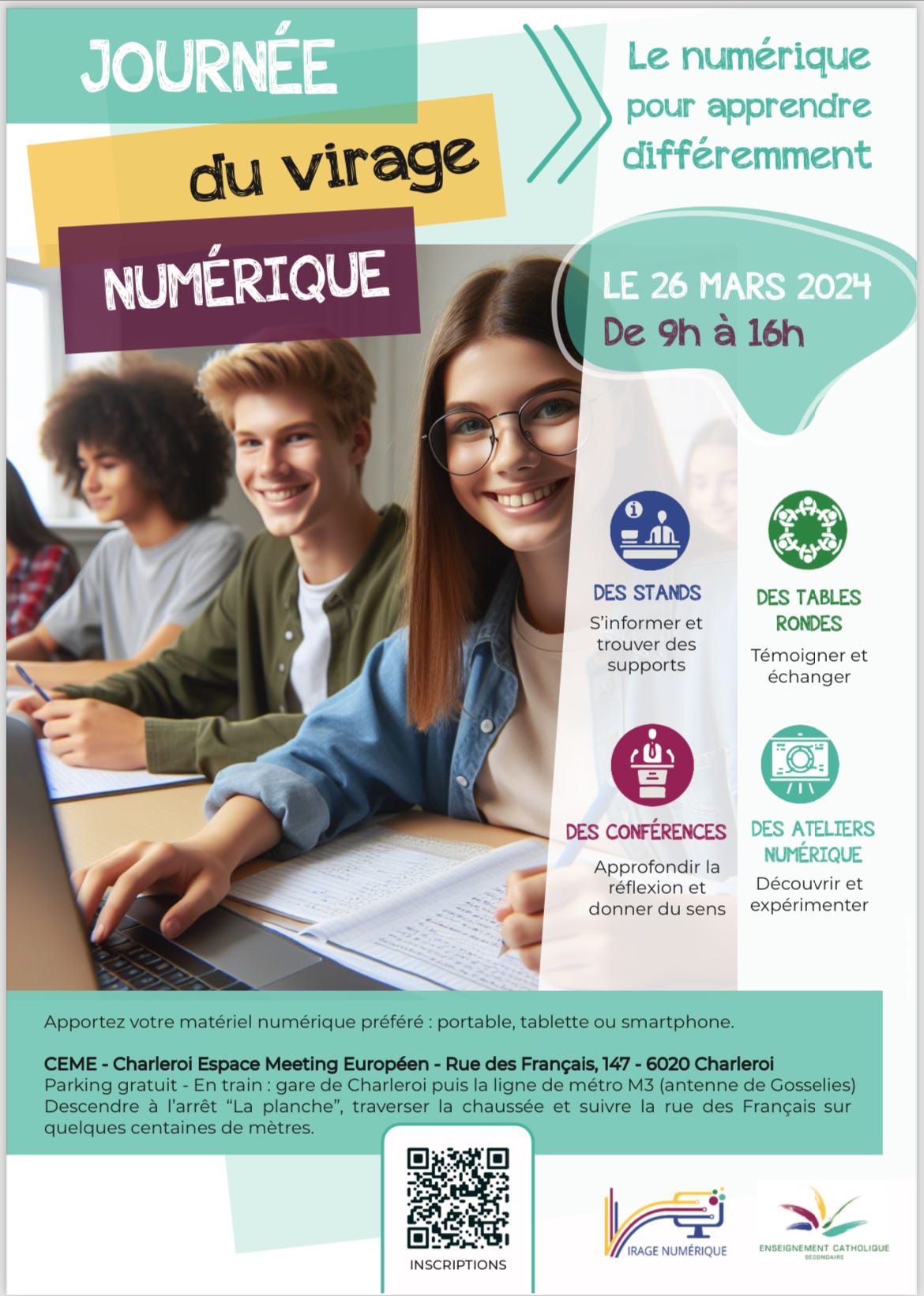 Peut être une image de 2 personnes et texte qui dit ’Le numérique pour apprendre différemment JOURNÉE du virage NUMÉRIQUE LE 26 MARS 2024 De 9h à 16h DES STANDS S'informer et trouver des supports DES TABLES RONDES Témoigner et échanger DES CONFÉRENCES DES ATELIERS Approfondir NUMÉRIQUE réflexion Découvrir et donner du sens expérimenter Apportez votre matériel numérique préféré portable, tablette ou smartphone. CEME Charleroi Espace Meeting Européen Rue des Français, 147 6020 Charleroi Parking gratuit En garede Charleroi puis ligne métro M3 (antenne Gosselies) Descendre l'arrêt "La planche", traverser la chaussée et suivre la rue des Français sur quelques centaines de mètres. INSCRIPTIONS IRAGE NUMÉRIQUE’