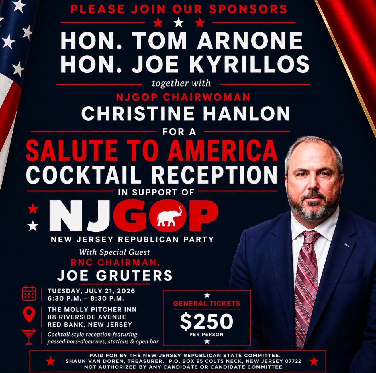 May be an image of drink and text that says 'PLEASE JOIN OUR SPONSORS HON. TOM ARNONE HON. JOE KYRILLOS together with NJGOP CHAIRWOMAN CHRISTINE HANLON FOR A SALUTE to AMERICA COCKTAIL RECEPTION IN SUPPORT OF NJGOP NEW JERSEY REPUBLICAN PARTY With Special Guest RNC CHAIRMAN JOE GRUTERS TUESDAY, JULY 21, 2026 6:30 P.M. 8:30 .M. A THE MOLL PITCHER INN 88 RIVERSIDE ERSIDE AVENU RED BANK, JERSEY Cocktail reception Cacktailstylereception/eaturing featuring d'oeuvres, stations open bar GENERAL GENERALTICKETS TICKETS $250 PER PERSON SHAUN DOREN DOREN NOT AUTHORIZED ANY CANDIDATE JERSEY REPUBLICAN STATE COMMITTEE, NEW JERSEY 07722 CANDIDATE COMMITTEE' May be an image of drink and text that says 'PLEASE JOIN OUR SPONSORS HON. TOM ARNONE HON. JOE KYRILLOS together with NJGOP CHAIRWOMAN CHRISTINE HANLON FOR A SALUTE to AMERICA COCKTAIL RECEPTION IN SUPPORT OF NJGOP NEW JERSEY REPUBLICAN PARTY With Special Guest RNC CHAIRMAN JOE GRUTERS TUESDAY, JULY 21, 2026 6:30 P.M. 8:30 .M. A THE MOLL PITCHER INN 88 RIVERSIDE ERSIDE AVENU RED BANK, JERSEY Cocktail reception Cacktailstylereception/eaturing featuring d'oeuvres, stations open bar GENERAL GENERALTICKETS TICKETS $250 PER PERSON SHAUN DOREN DOREN NOT AUTHORIZED ANY CANDIDATE JERSEY REPUBLICAN STATE COMMITTEE, NEW JERSEY 07722 CANDIDATE COMMITTEE'