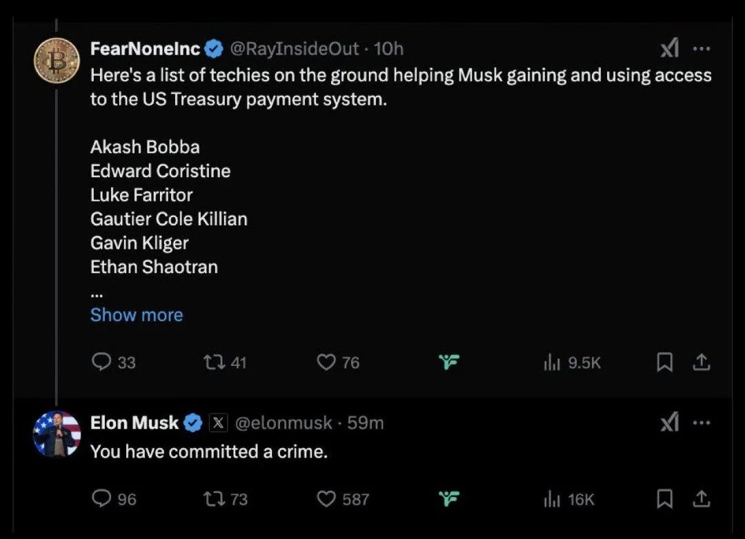 FearNoneInc: Here's a list of techies on the ground helping Musk gaining and using access to the US Treasury payment system. Akash Bobba, Edward Coristine, Luke Farritor, Gautier Cole Killian, Gavin Kliger, and Ethan Shaotran. Elon Musk: You have committed a crime. FearNoneInc: Here's a list of techies on the ground helping Musk gaining and using access to the US Treasury payment system. Akash Bobba, Edward Coristine, Luke Farritor, Gautier Cole Killian, Gavin Kliger, and Ethan Shaotran. Elon Musk: You have committed a crime.