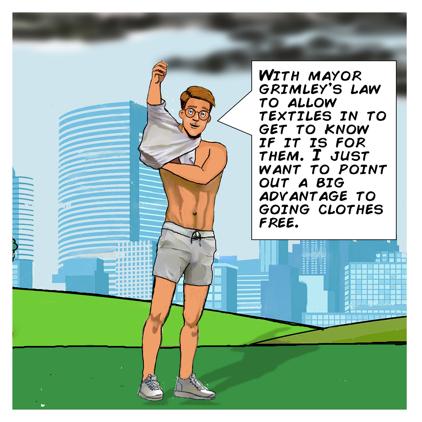 Panel 2: A man wearing glasses and athletic clothes stands on a grassy hill with a city skyline behind him. As he pulls his shirt off, he says, “With Mayor Grimley’s law to allow textiles in to get to know if it’s for them, I just want to point out a big advantage to going clothes free.” Panel 2: A man wearing glasses and athletic clothes stands on a grassy hill with a city skyline behind him. As he pulls his shirt off, he says, “With Mayor Grimley’s law to allow textiles in to get to know if it’s for them, I just want to point out a big advantage to going clothes free.”