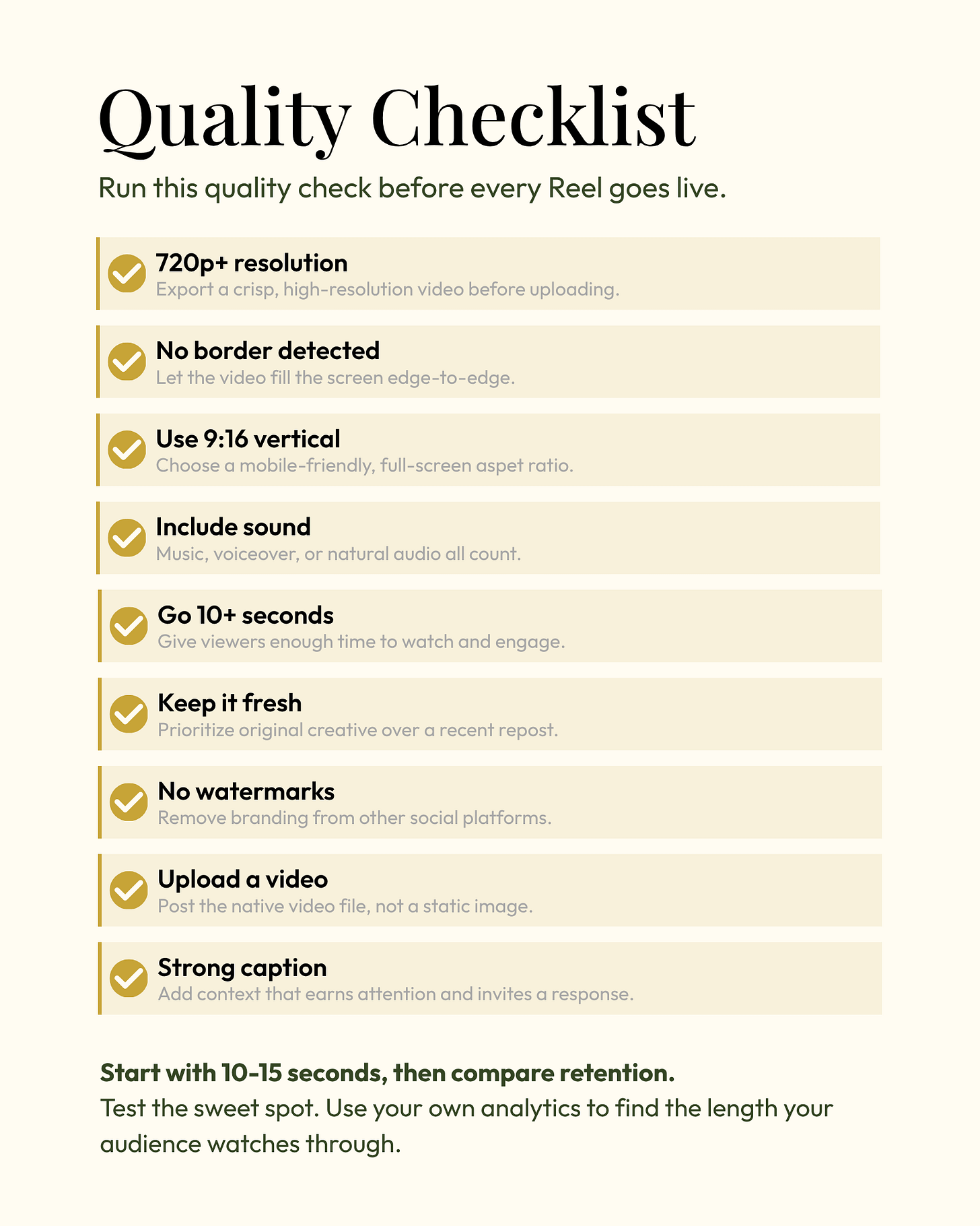 Facebook Reels quality checklist on a cream background with gold checkmarks. Before publishing, use at least 720p resolution and remove visible borders. Format the video vertically in a 9:16 aspect ratio. Include music, voiceover, or natural sound. Make the Reel at least 10 seconds long. Prioritize fresh, original content instead of recent reposts. Remove watermarks from other social platforms. Upload a native video file rather than a static image. Add a strong caption that provides context and invites engagement. The graphic recommends starting with 10 to 15 seconds, comparing audience retention, and using analytics to identify the ideal video length. Facebook Reels quality checklist on a cream background with gold checkmarks. Before publishing, use at least 720p resolution and remove visible borders. Format the video vertically in a 9:16 aspect ratio. Include music, voiceover, or natural sound. Make the Reel at least 10 seconds long. Prioritize fresh, original content instead of recent reposts. Remove watermarks from other social platforms. Upload a native video file rather than a static image. Add a strong caption that provides context and invites engagement. The graphic recommends starting with 10 to 15 seconds, comparing audience retention, and using analytics to identify the ideal video length.
