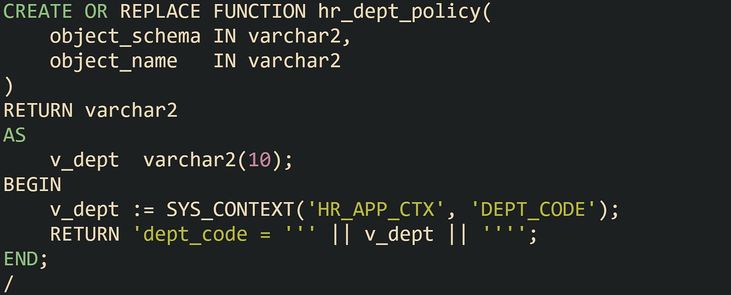 CREATE OR REPLACE FUNCTION hr_dept_policy( object_schema IN varchar2, object_name IN varchar2 ) RETURN varchar2 AS v_dept varchar2(10); BEGIN v_dept := SYS_CONTEXT('HR_APP_CTX', 'DEPT_CODE'); RETURN 'dept_code = ''' || v_dept || ''''; END; / CREATE OR REPLACE FUNCTION hr_dept_policy( object_schema IN varchar2, object_name IN varchar2 ) RETURN varchar2 AS v_dept varchar2(10); BEGIN v_dept := SYS_CONTEXT('HR_APP_CTX', 'DEPT_CODE'); RETURN 'dept_code = ''' || v_dept || ''''; END; /