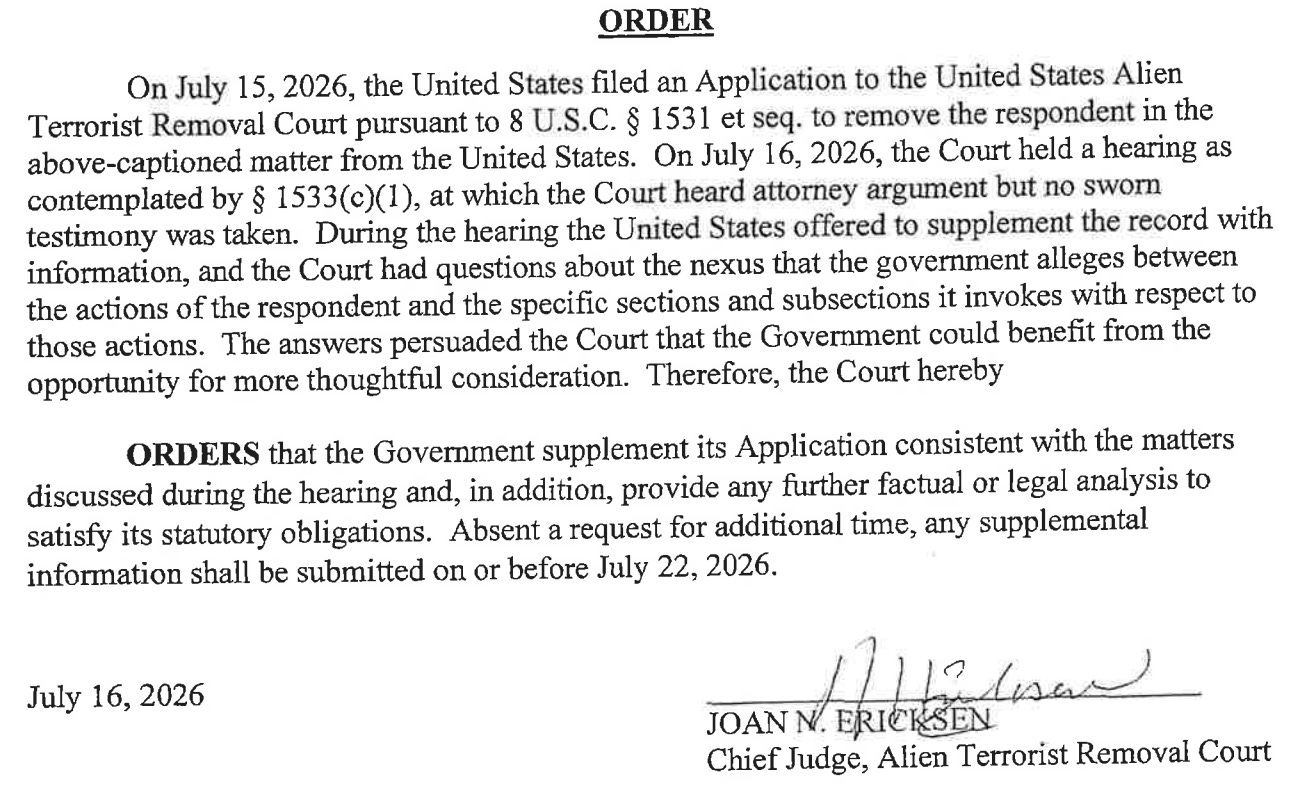 ORDER On July 15, 2026, the United States filed an Application to the United States Alien Terrorist Removal Court pursuant to 8 U.S.C. § 1531 et seq. to remove the respondent in the above-captioned matter from the United States. On July 16, 2026, the Court held a hearing as contemplated by § 1533(c)(1), at which the Court heard attorney argument but no sworn testimony was taken. During the hearing the United States offered to supplement the record with information, and the Court had questions about the nexus that the government alleges between the actions of the respondent and the specific sections and subsections it invokes with respect to those actions. The answers persuaded the Court that the Government could benefit from the opportunity for more thoughtful consideration. Therefore, the Court hereby ORDERS that the Government supplement its Application consistent with the matters discussed during the hearing and, in addition, provide any further factual or legal analysis to satisfy its statutory obligations. Absent a request for additional time, any supplemental information shall be submitted on or before July 22, 2026. July 16, 2026 Lisa JOAN N. ERICKSEN Chief Judge, Alien Terrorist Removal Court ORDER On July 15, 2026, the United States filed an Application to the United States Alien Terrorist Removal Court pursuant to 8 U.S.C. § 1531 et seq. to remove the respondent in the above-captioned matter from the United States. On July 16, 2026, the Court held a hearing as contemplated by § 1533(c)(1), at which the Court heard attorney argument but no sworn testimony was taken. During the hearing the United States offered to supplement the record with information, and the Court had questions about the nexus that the government alleges between the actions of the respondent and the specific sections and subsections it invokes with respect to those actions. The answers persuaded the Court that the Government could benefit from the opportunity for more thoughtful consideration. Therefore, the Court hereby ORDERS that the Government supplement its Application consistent with the matters discussed during the hearing and, in addition, provide any further factual or legal analysis to satisfy its statutory obligations. Absent a request for additional time, any supplemental information shall be submitted on or before July 22, 2026. July 16, 2026 Lisa JOAN N. ERICKSEN Chief Judge, Alien Terrorist Removal Court