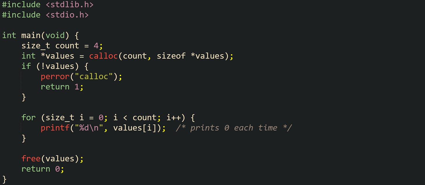 #include <stdlib.h> #include <stdio.h>  int main(void) {     size_t count = 4;     int *values = calloc(count, sizeof *values);     if (!values) {         perror("calloc");         return 1;     }      for (size_t i = 0; i < count; i++) {         printf("%d\n", values[i]);  /* prints 0 each time */     }      free(values);     return 0; }