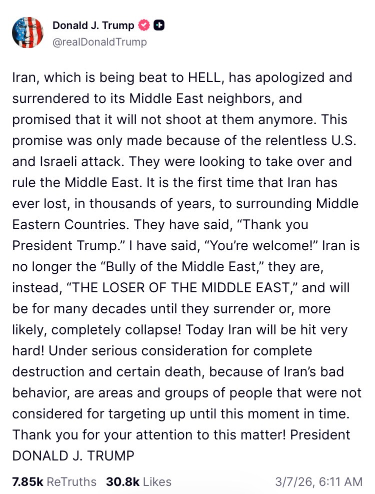 Iran, which is being beat to HELL, has apologized and surrendered to its Middle East neighbors, and promised that it will not shoot at them anymore. This promise was only made because of the relentless U.S. and Israeli attack. They were looking to take over and rule the Middle East. It is the first time that Iran has ever lost, in thousands of years, to surrounding Middle Eastern Countries. They have said, “Thank you President Trump.” I have said, “You’re welcome!” Iran is no longer the “Bully of the Middle East,” they are, instead, “THE LOSER OF THE MIDDLE EAST,” and will be for many decades until they surrender or, more likely, completely collapse! Today Iran will be hit very hard! Under serious consideration for complete destruction and certain death, because of Iran’s bad behavior, are areas and groups of people that were not considered for targeting up until this moment in time. Thank you for your attention to this matter! President DONALD J. TRUMP