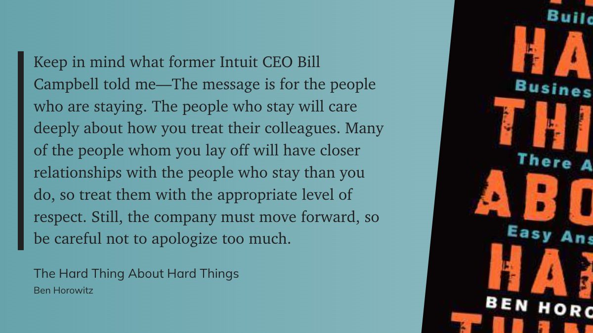 "Keep in mind what former Intuit CEO Bill Campbell told me—The message is for the people who are staying. The people who stay will care deeply about how you treat their colleagues. Many of the people whom you lay off will have closer relationships with the people who stay than you do, so treat them with the appropriate level of respect. Still, the company must move forward, so be careful not to apologize too much." - Ben Horowitz: The Hard Thing About Hard Things