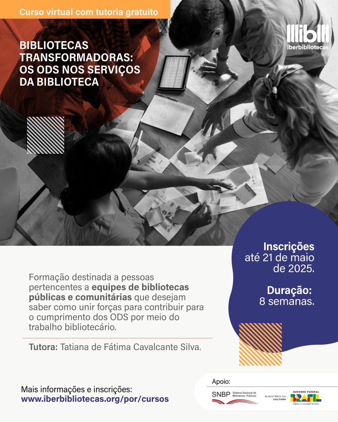 #descrevemospravocê  Curso virtual com tutoria gratuito: Bibliotecas transformadoras: os ODS nos serviços da biblioteca. A formação é voltada a pessoas de bibliotecas públicas e comunitárias que queiram aprender como contribuir para o cumprimento dos Objetivos de Desenvolvimento Sustentável (ODS) por meio do trabalho bibliotecário. A tutora do curso é Tatiana de Fátima Cavalcante Silva. As inscrições estão abertas até o dia 21 de maio de 2025 e a duração do curso é de 8 semanas. Para mais informações e inscrições, acesse: www.iberbibliotecas.org/por/cursos. O curso conta com o apoio do Sistema Nacional de Bibliotecas Públicas, Ministério da Cultura e Governo Federal do Brasil.  A imagem é dividida em duas partes. Na metade superior, uma fotografia em preto e branco mostra uma visão aérea de quatro pessoas reunidas ao redor de uma mesa, interagindo com papéis, cadernos, amostras e um tablet. Elas estão em um momento de colaboração, estendendo os braços para o centro da mesa. Sobre a imagem, à esquerda, aparece um círculo vermelho com o título do curso em letras brancas. Acima, uma faixa laranja contém a frase: “Curso virtual com tutoria gratuito”. No canto superior direito, está o logotipo do Iberbibliotecas.  Na metade inferior, com fundo branco, estão as informações textuais organizadas de forma clara. À direita, um balão gráfico azul contém o prazo de inscrição e a duração do curso. Elementos gráficos com listras diagonais em laranja e preto reforçam o visual moderno e dinâmico da peça.