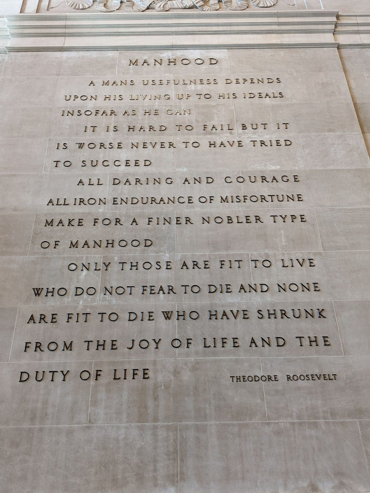 MANHOOD A man's usefulness depends on his living up to his ideals insofar as he can. It is hard to fail but it is worse never to have tried to succeed.  All daring and courage, all iron endurance of misfortune, make for a finer, nobler type of manhood.  Only those are fit to live who do not fear to die; and none are fit to die who have shrunk from the joy of life and the duty of life. Theodore Roosevelt