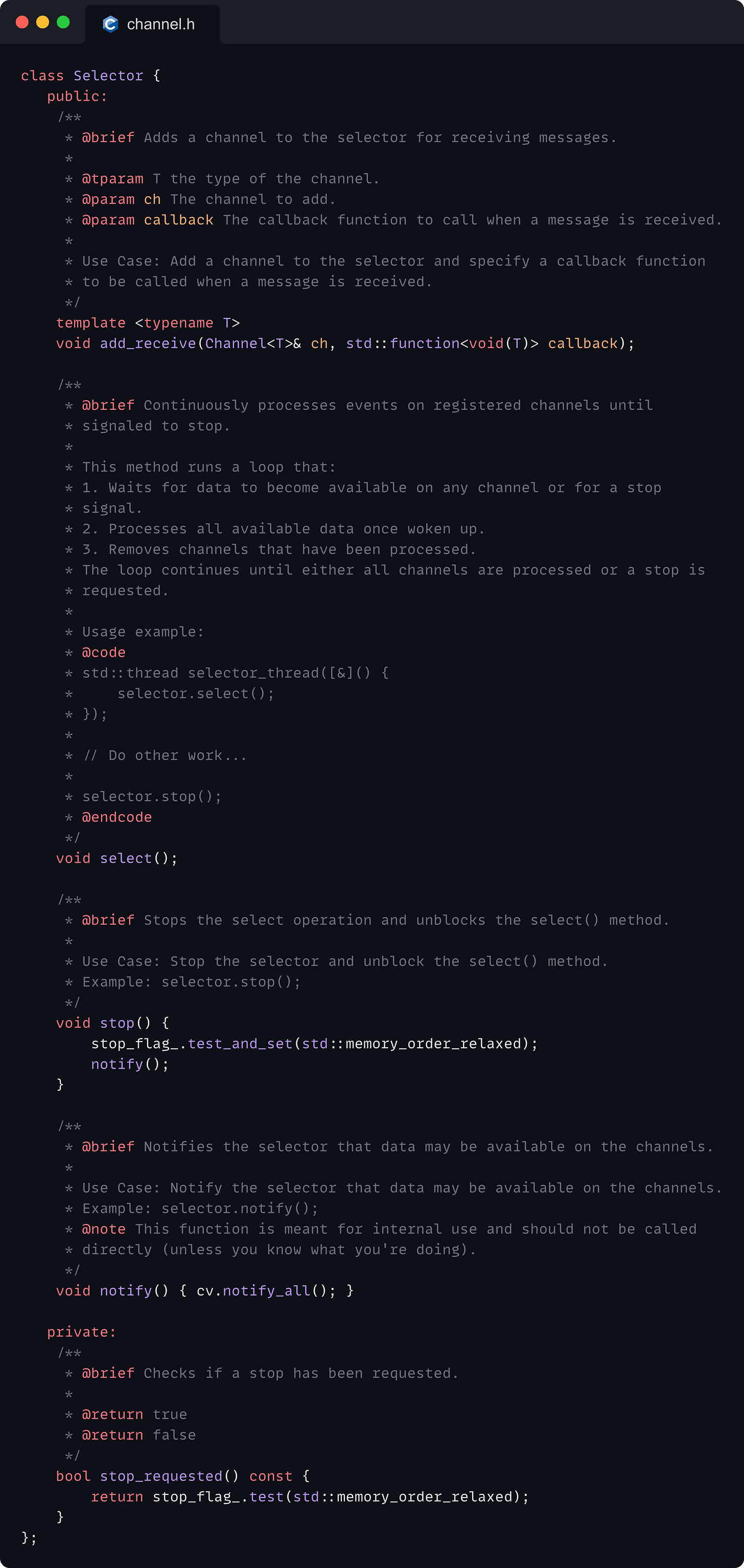 class Selector {    public:     /**      * @brief Adds a channel to the selector for receiving messages.      *      * @tparam T the type of the channel.      * @param ch The channel to add.      * @param callback The callback function to call when a message is received.      *      * Use Case: Add a channel to the selector and specify a callback function      * to be called when a message is received.      */     template <typename T>     void add_receive(Channel<T>& ch, std::function<void(T)> callback);      /**      * @brief Continuously processes events on registered channels until      * signaled to stop.      *      * This method runs a loop that:      * 1. Waits for data to become available on any channel or for a stop      * signal.      * 2. Processes all available data once woken up.      * 3. Removes channels that have been processed.      * The loop continues until either all channels are processed or a stop is      * requested.      *      * Usage example:      * @code      * std::thread selector_thread([&]() {      *     selector.select();      * });      *      * // Do other work...      *      * selector.stop();      * @endcode      */     void select();      /**      * @brief Stops the select operation and unblocks the select() method.      *      * Use Case: Stop the selector and unblock the select() method.      * Example: selector.stop();      */     void stop() {         stop_flag_.test_and_set(std::memory_order_relaxed);         notify();     }      /**      * @brief Notifies the selector that data may be available on the channels.      *      * Use Case: Notify the selector that data may be available on the channels.      * Example: selector.notify();      * @note This function is meant for internal use and should not be called      * directly (unless you know what you're doing).      */     void notify() { cv.notify_all(); }     private:     /**      * @brief Checks if a stop has been requested.      *      * @return true      * @return false      */     bool stop_requested() const {         return stop_flag_.test(std::memory_order_relaxed);     } };