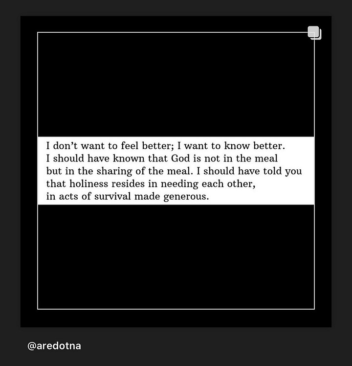 Image on the left says, "The degree to which you feel whole is the degree to which you are aware of your connection to every living being." Image on the right says, "I don't want to feel better; I want to know better. I should have known that God is not in the meal but in the sharing of the meal. I should have told you that holiness resides in needing each other, in acts of survival made generous."