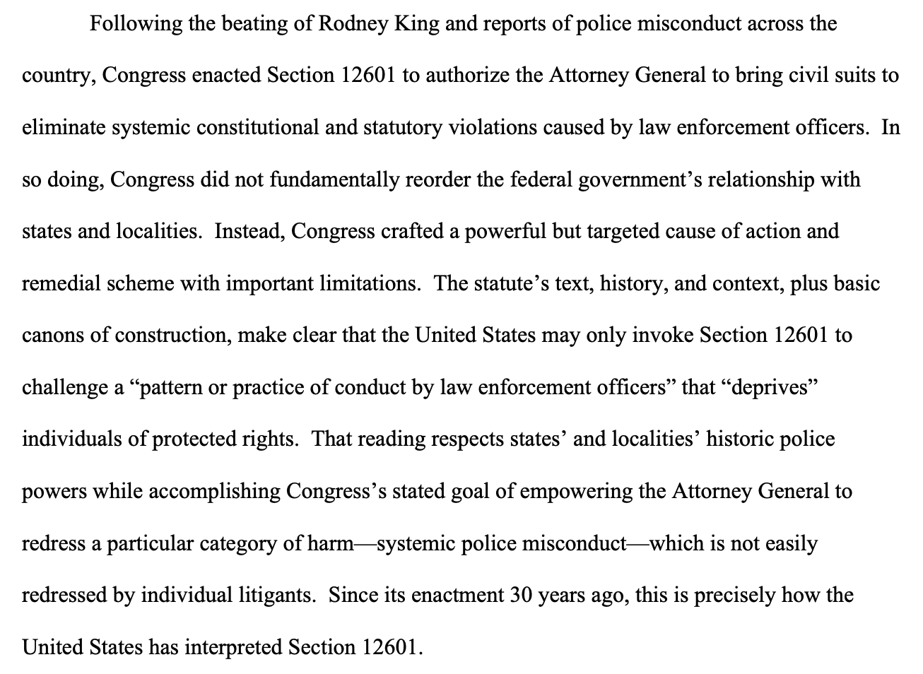 Following the beating of Rodney King and reports of police misconduct across the country, Congress enacted Section 12601 to authorize the Attorney General to bring civil suits to eliminate systemic constitutional and statutory violations caused by law enforcement officers. In so doing, Congress did not fundamentally reorder the federal government’s relationship with states and localities. Instead, Congress crafted a powerful but targeted cause of action and remedial scheme with important limitations. The statute’s text, history, and context, plus basic canons of construction, make clear that the United States may only invoke Section 12601 to challenge a “pattern or practice of conduct by law enforcement officers” that “deprives” individuals of protected rights. That reading respects states’ and localities’ historic police powers while accomplishing Congress’s stated goal of empowering the Attorney General to redress a particular category of harm—systemic police misconduct—which is not easily redressed by individual litigants. Since its enactment 30 years ago, this is precisely how the United States has interpreted Section 12601. Following the beating of Rodney King and reports of police misconduct across the country, Congress enacted Section 12601 to authorize the Attorney General to bring civil suits to eliminate systemic constitutional and statutory violations caused by law enforcement officers. In so doing, Congress did not fundamentally reorder the federal government’s relationship with states and localities. Instead, Congress crafted a powerful but targeted cause of action and remedial scheme with important limitations. The statute’s text, history, and context, plus basic canons of construction, make clear that the United States may only invoke Section 12601 to challenge a “pattern or practice of conduct by law enforcement officers” that “deprives” individuals of protected rights. That reading respects states’ and localities’ historic police powers while accomplishing Congress’s stated goal of empowering the Attorney General to redress a particular category of harm—systemic police misconduct—which is not easily redressed by individual litigants. Since its enactment 30 years ago, this is precisely how the United States has interpreted Section 12601.