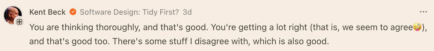 A LinkedIn comment by Kent Beck on the post “Software Design: Tidy First?” reads: “You are thinking thoroughly, and that's good. You're getting a lot right (that is, we seem to agree😊), and that's good too. There's some stuff I disagree with, which is also good.”