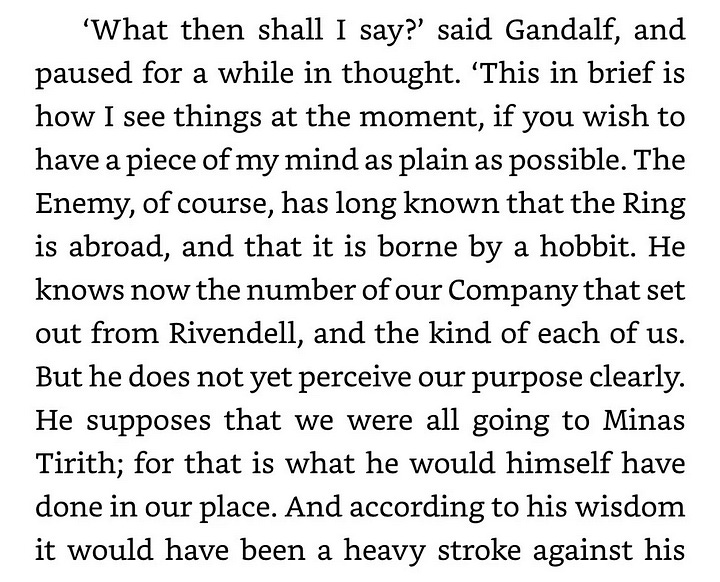 'What then shall I say?' said Gandalf, and  a while in thought. 'This in brief is  paused for how I see things at the moment, if you have a piece of my mind as plain as possible. The Enemy, of course, has long known that the Ring is abroad, and that it is borne by a hobbit. He knows now the number of our Company that set out from Rivendell, and the kind of each of us. But he does not yet perceive our purpose clearly. He supposes that we were all going to Minas Tirith; for that is what he would himself have done in our place. And according to his wisdom it would have been a heavy stroke against his  wish to power. Indeed he is in great fear, not knowing what mighty one may suddenly appear, wield- ing the Ring, and assailing him with war, seek- ing to cast him down and take his place. That we should wish to cast him down and have no one in his place is not a thought that occurs to his mind. That we should try to destroy the Ring it- self has not yet entered into his darkest dream. In which no doubt you will see our good fortune and our hope. For imagining war he has let loose war, believing that he has no time to waste; for he that strikes the first blow, if he strikes it hard enough, may need to strike no more. So the forces that he has long been preparing he is now setting in motion, sooner than he intended. Wise fool. For if he had used all his power to guard Mordor, so that none could enter, and bent all his guile to the hunting of the Ring, then indeed hope would have faded: neither Ring nor bearer could long have eluded him. But now his eye gazes abroad mostly he looks towards Minas Tirith. Very soon now his strength will fall upon it like a storm.  rather than near at home; and
