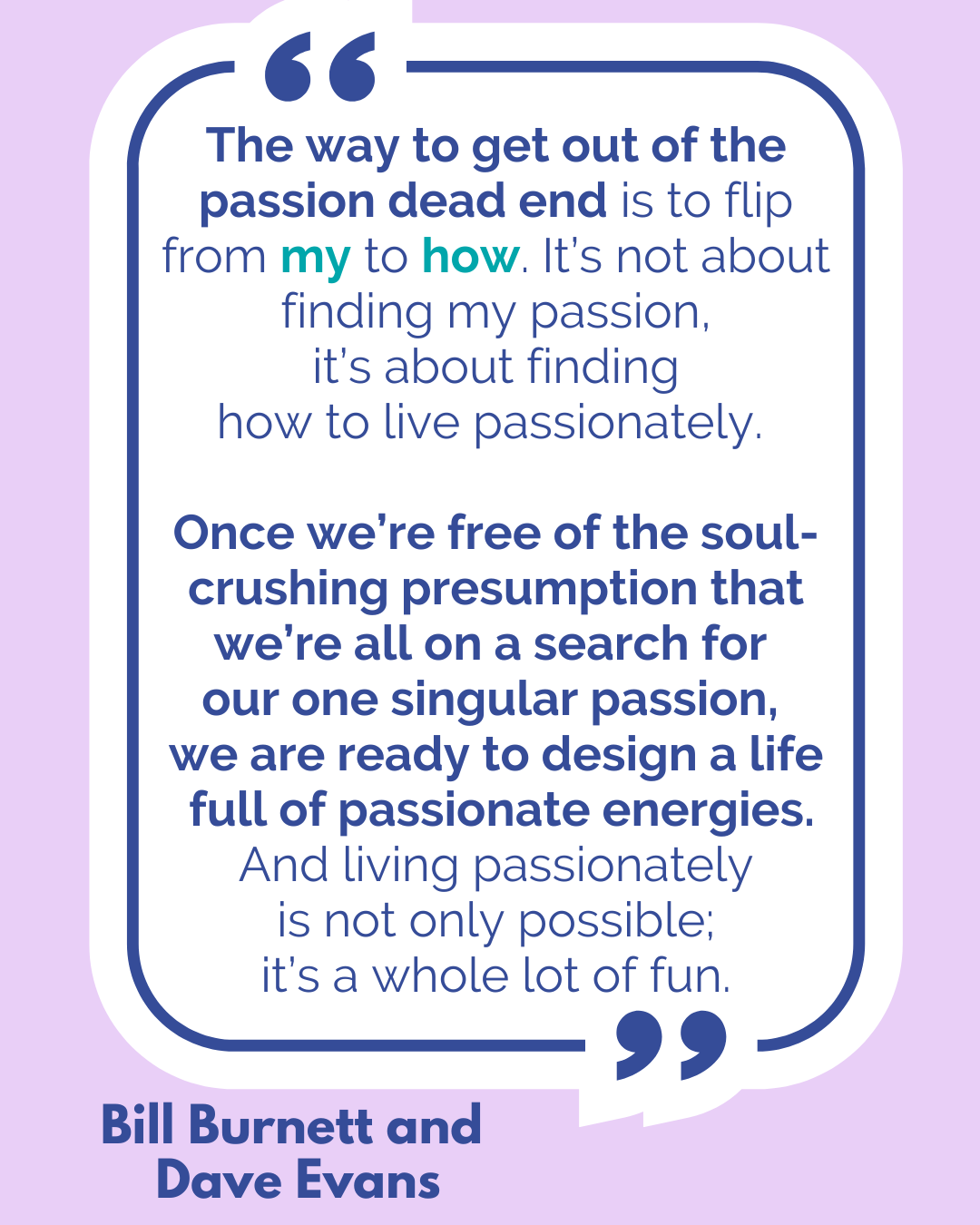 “The way to get out of the passion dead end is to flip from my to how. It’s not about finding my passion, it’s about finding how to live passionately. Once we’re free of the soul-crushing presumption that we’re all on a search for our one singular passion, we are ready to design a life full of passionate energies. And living passionately is not only possible; it’s a whole lot of fun,” said Bill Burnett and Dave Evans.