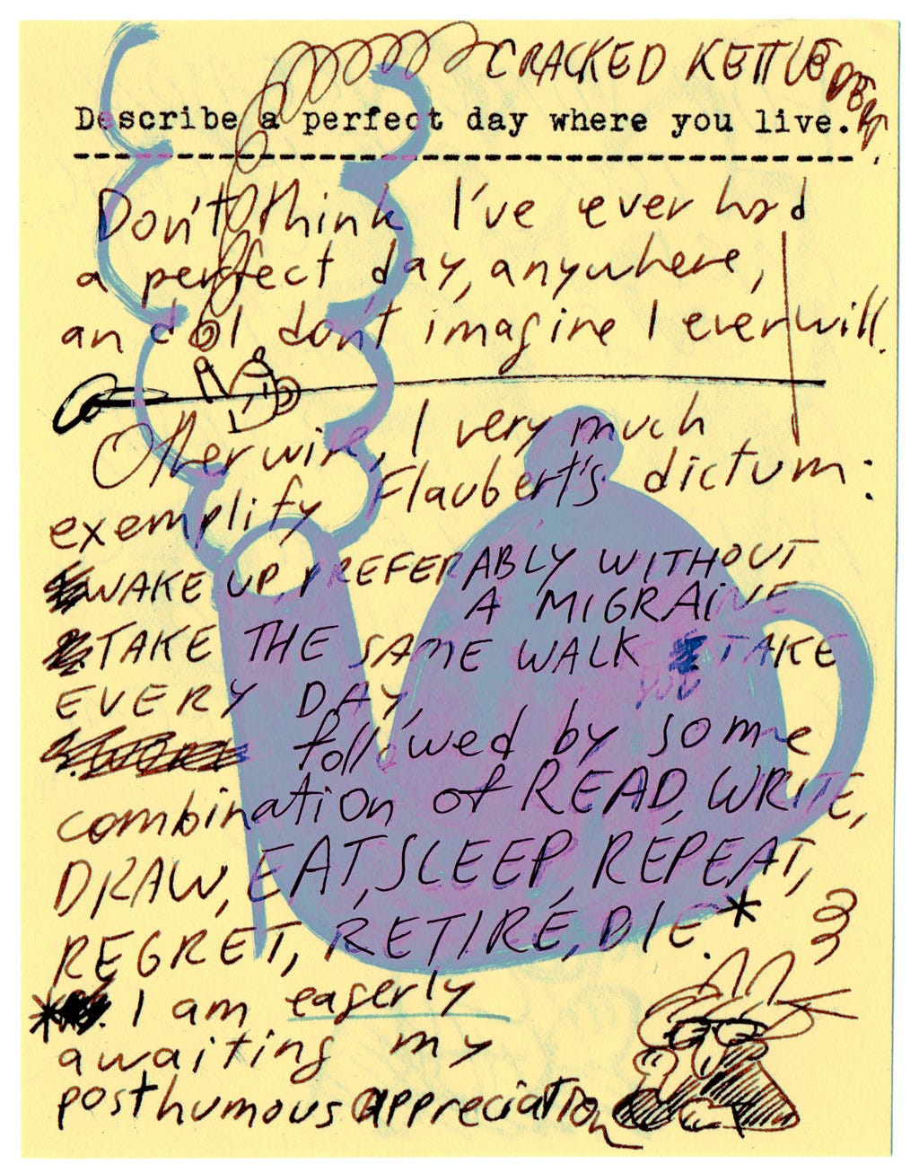 Describe a perfect day where you live.  Don't think I've ever had a perfect day, anywhere, and I don't imagine I ever will.   Otherwise, I very much exemplify Flaubert's dictum: Wake up, preferably without a Migraine. Take the same walk you take every day, followed by some combination of read, write, draw, eat, sleep, repeat, regret retire, die.   (I am eagerly awaiting my posthumous appreciation.)