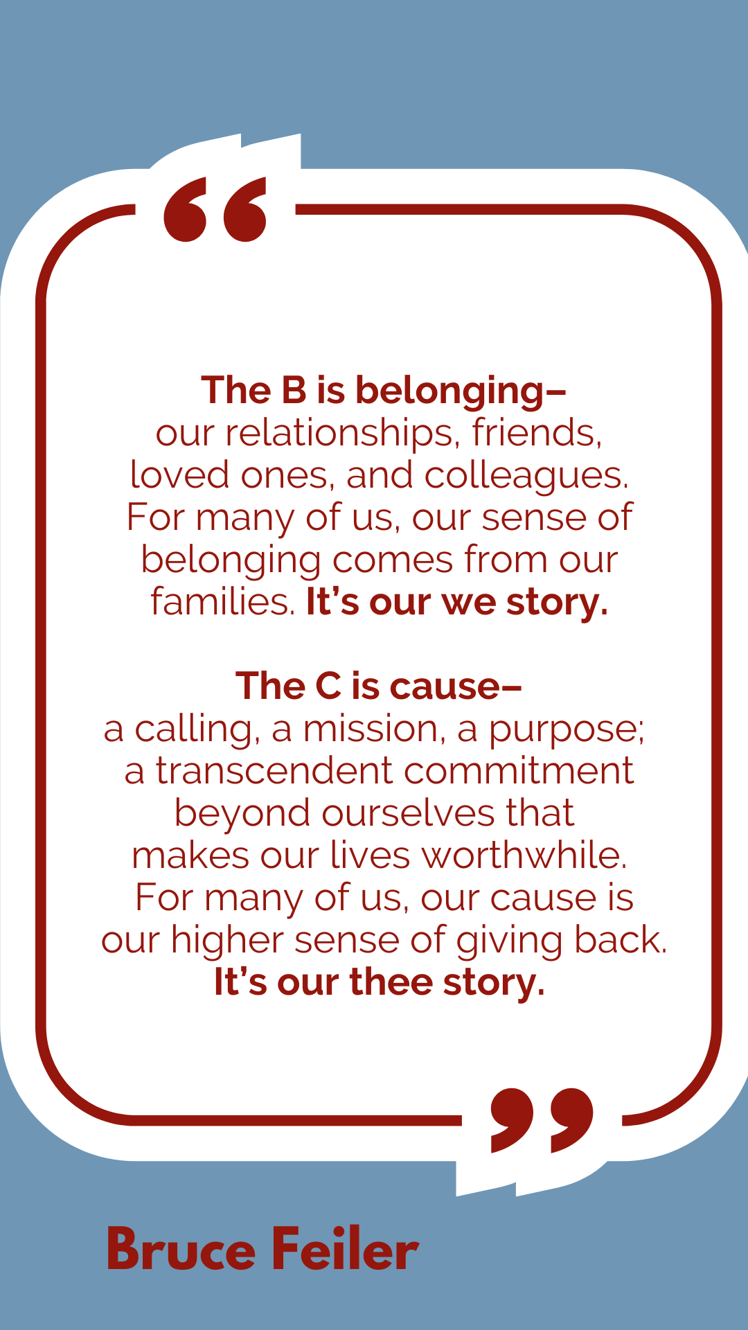 “The B is belonging–our relationships, friends, loved ones, and colleagues. For many of us, our sense of belonging comes from our families. It’s our we story.  The C is cause–a calling, a mission, a purpose; a transcendent commitment beyond ourselves that makes our lives worthwhile. For many of us, our cause is our higher sense of giving back. It’s our thee story,” said Bruce Feiler.