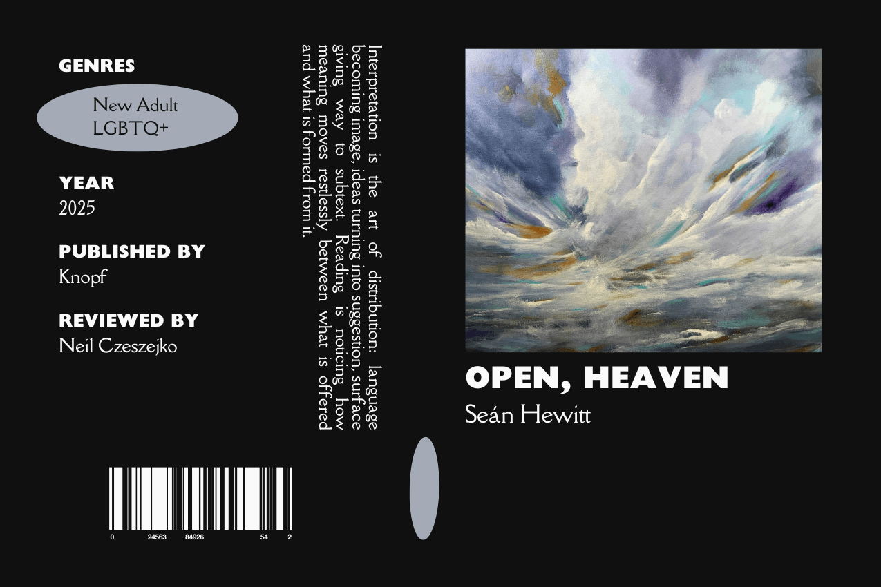 Editorial graphic featuring a stylized book jacket for "Open, Heaven" by Seán Hewitt. The layout depicts expressive brushstrokes of gray, blue, and white representing a heavy, clouded sky. Metadata columns on the left list the genres New Adult and LGBTQ+, the publisher Knopf, and reviewer Neil Czeszejko. All set against a black composition with a column of text about the art of interpretation and a barcode at the bottom. Part of the Literary Review series at The Subtext Review. Editorial graphic featuring a stylized book jacket for "Open, Heaven" by Seán Hewitt. The layout depicts expressive brushstrokes of gray, blue, and white representing a heavy, clouded sky. Metadata columns on the left list the genres New Adult and LGBTQ+, the publisher Knopf, and reviewer Neil Czeszejko. All set against a black composition with a column of text about the art of interpretation and a barcode at the bottom. Part of the Literary Review series at The Subtext Review.