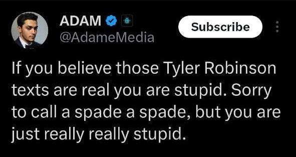 May be an image of 1 person and text that says 'ADAM @AdameMedia @Ada Subscribe If you believe those Tyler Robinson texts are real you are stupid. Sorry to call a spade a spade, but you are just really really stupid.'