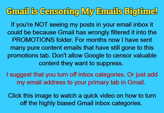 Gmail is Censoring My Emails Bigtime! I suggest that you turn off inbox categories. Or just add my email address to your primary tab in Gmail. Click this image to watch a quick video on how to turn off the highly biased Gmail inbox categories.