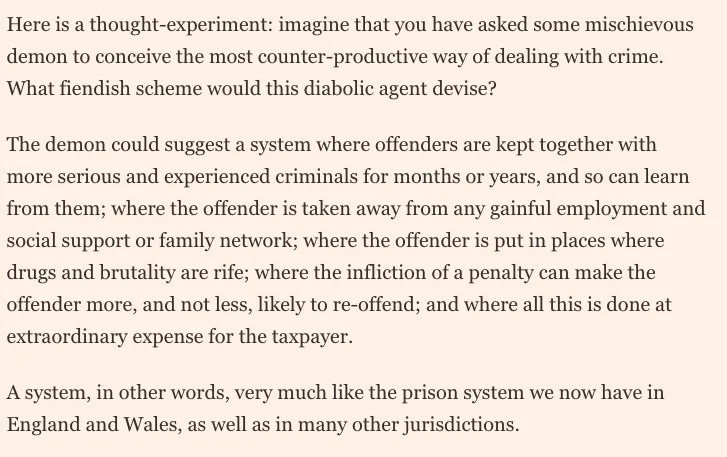 “Here is a thought-experiment: imagine that you have asked some mischievous demon to conceive the most counter-productive way of dealing with crime. What fiendish scheme would this diabolic agent devise?  “The demon could suggest a system where offenders are kept together with more serious and experienced criminals for months or years, and so can learn from them; where the offender is taken away from any gainful employment and social support or family network; where the offender is put in places where drugs and brutality are rife; where the infliction of a penalty can make the offender more, and not less, likely to re-offend; and where all this is done at extraordinary expense for the taxpayer.  “A system, in other words, very much like the prison system we now have in England and Wales, as well as in many other jurisdictions.”