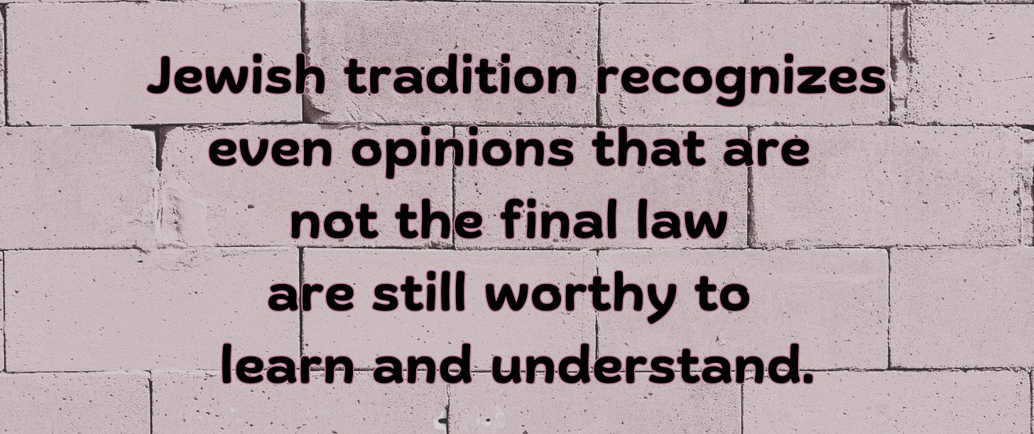 Jewish tradition recognizes that even opinions that are not the final law are still worthy to learn and understand.