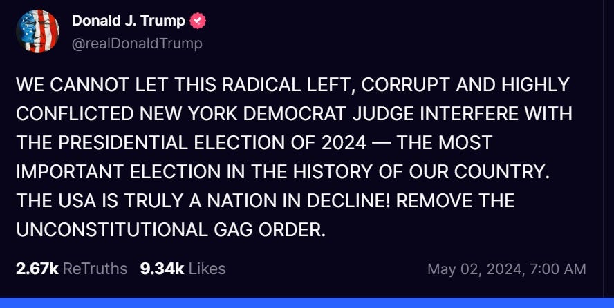 Trump tweet reads: "WE CANNOT LET THIS RADICAL LEFT, CORRUPT AND HIGHLY CONFLICTED NEW YORK DEMOCRAT JUDGE INTERFERE WITH THE PRESIDENTIAL ELECTION OF 2024 — THE MOST IMPORTANT ELECTION IN THE HISTORY OF OUR COUNTRY. THE USA IS TRULY A NATION IN DECLINE! REMOVE THE UNCONSTITUTIONAL GAG ORDER." Trump tweet reads: "WE CANNOT LET THIS RADICAL LEFT, CORRUPT AND HIGHLY CONFLICTED NEW YORK DEMOCRAT JUDGE INTERFERE WITH THE PRESIDENTIAL ELECTION OF 2024 — THE MOST IMPORTANT ELECTION IN THE HISTORY OF OUR COUNTRY. THE USA IS TRULY A NATION IN DECLINE! REMOVE THE UNCONSTITUTIONAL GAG ORDER."