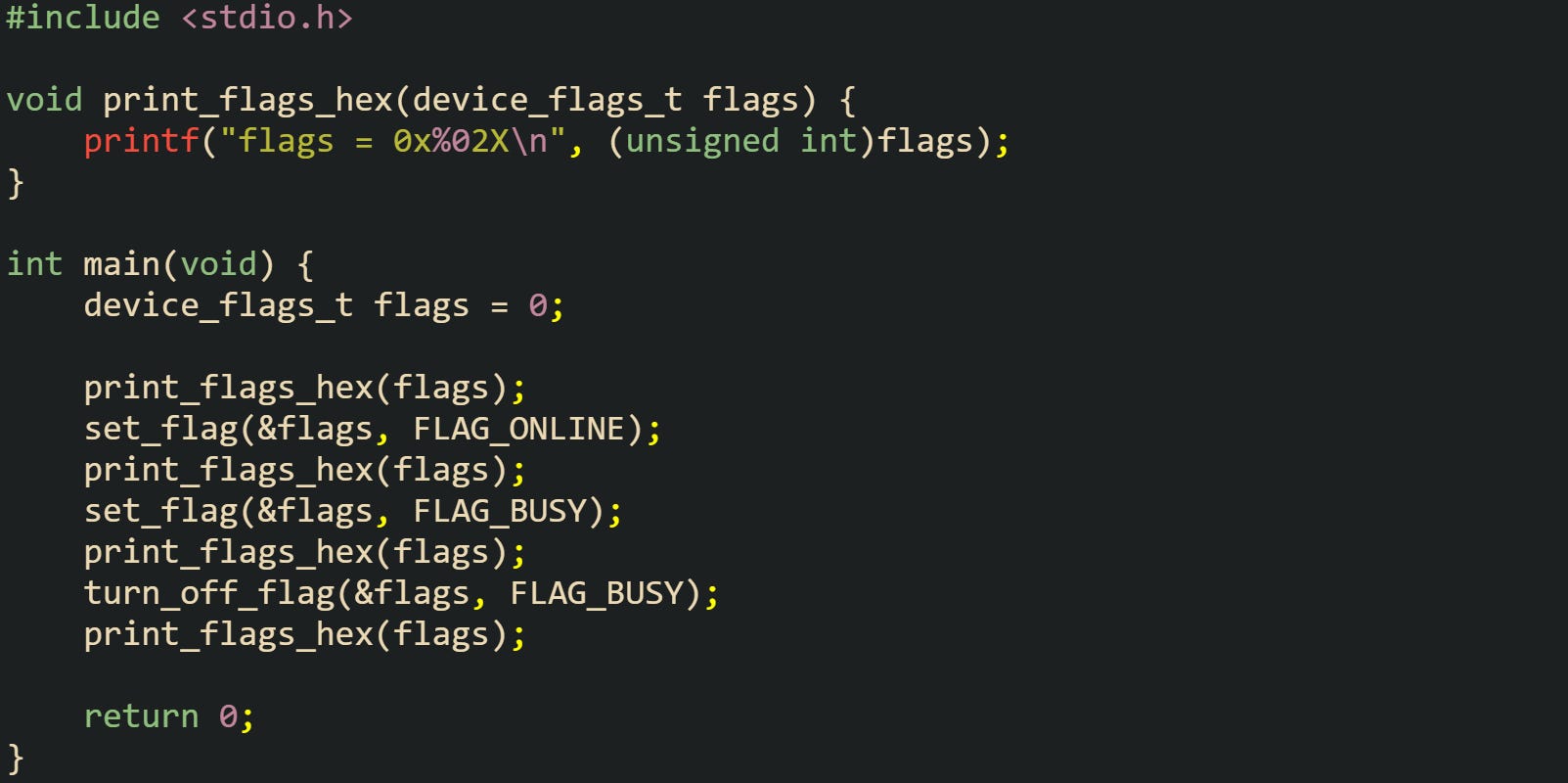 #include <stdio.h>  void print_flags_hex(device_flags_t flags) {     printf("flags = 0x%02X\n", (unsigned int)flags); }  int main(void) {     device_flags_t flags = 0;      print_flags_hex(flags);     set_flag(&flags, FLAG_ONLINE);     print_flags_hex(flags);     set_flag(&flags, FLAG_BUSY);     print_flags_hex(flags);     turn_off_flag(&flags, FLAG_BUSY);     print_flags_hex(flags);      return 0; }