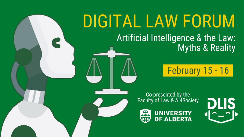Digital Law Forum: Artificial Intelligence and the Law: Myths & Reality; February 15 and 16; Co-presented by the Faculty of Law and AI4Society; University of Alberta; DLIS Digital Law Forum: Artificial Intelligence and the Law: Myths & Reality; February 15 and 16; Co-presented by the Faculty of Law and AI4Society; University of Alberta; DLIS