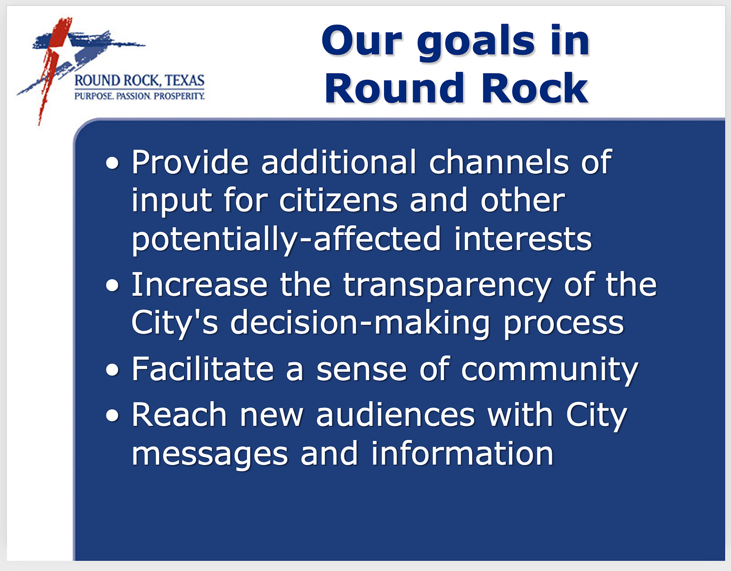 Presentation slide titled "Our goals in Round Rock," with the Round Rock, Texas logo and the tagline "Purpose. Passion. Prosperity." in the top corner. Four bulleted goals: provide additional channels of input for citizens and other potentially-affected interests; increase the transparency of the City's decision-making process; facilitate a sense of community; reach new audiences with City messages and information. Presentation slide titled "Our goals in Round Rock," with the Round Rock, Texas logo and the tagline "Purpose. Passion. Prosperity." in the top corner. Four bulleted goals: provide additional channels of input for citizens and other potentially-affected interests; increase the transparency of the City's decision-making process; facilitate a sense of community; reach new audiences with City messages and information.