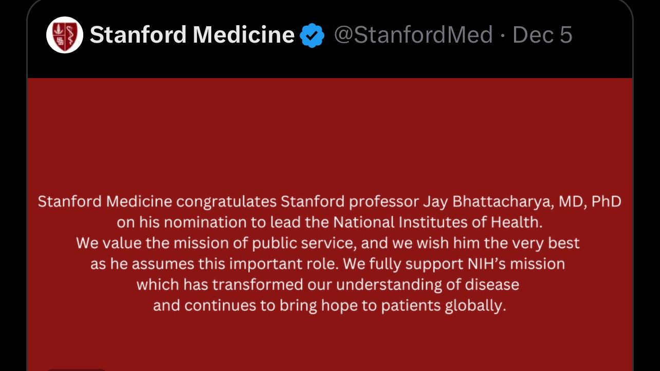 ImageStanford Medicine December 2024 tweet: "Stanford Medicine congratulates Stanford professor Jay Bhattacharya on his nomination to lead the NIH. We value the mission of public service, and we wish him the very best as he assumes this important role. We fully support NIH's mission which has transformed our understanding of disease and continues to bring hope to patients globally." 