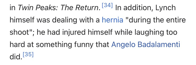 "In addition, Lynch himself was dealing with a hernia "during the entire shoot"; he had injured himself while laughing too hard at something funny that Angelo Badalamenti did."