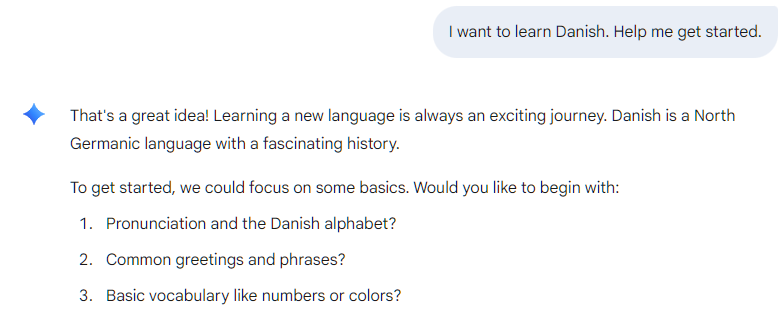 I want to learn Danish. Help me get started.   That's a great idea! Learning a new language is always an exciting journey. Danish is a North Germanic language with a fascinating history.  To get started, we could focus on some basics. Would you like to begin with:  Pronunciation and the Danish alphabet?  Common greetings and phrases?  Basic vocabulary like numbers or colors?