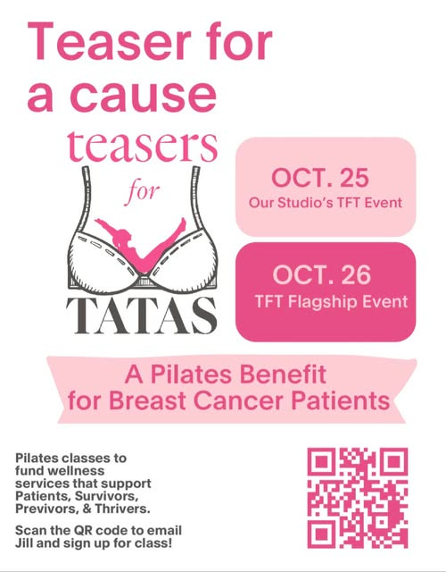 May be an image of text that says 'Teaser for a cause teasers for S OCT.25 25 Our Studio's S TFT Event WIl TATAS OCT.26 26 TFT Flagship Event A Pilates Benefit for Breast Cancer Patients Pilates classes to fund wellness services that support Patients, Survivors, Previvors, & Thrivers. Scan the QR code to email Jill and sign up for class!'